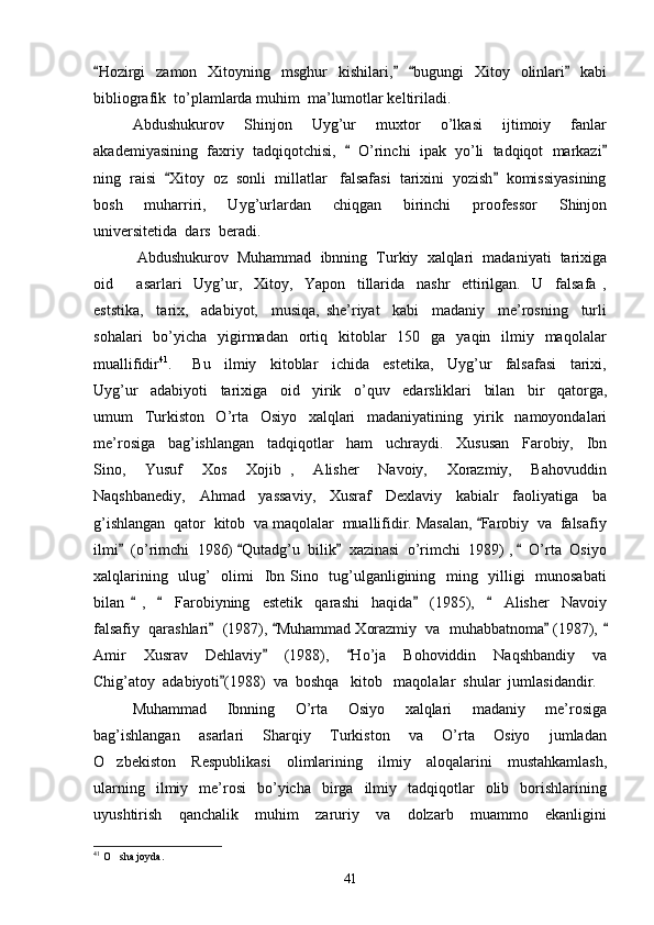 Hozirgi    zamon    Xitoyning    msghur    kishilari,     bugungi    Xitoy    olinlari    kabi   
bibliografik  to’plamlarda muhim  ma’lumotlar keltiriladi. 
Abdushukurov     Shinjon     Uyg’ur     muxtor     o’lkasi     ijtimoiy     fanlar
akademiyasining  faxriy  tadqiqotchisi,     O’rinchi  ipak  yo’li  tadqiqot  markazi	
 
ning  raisi   Xitoy  oz  sonli  millatlar   falsafasi  tarixini  yozish   komissiyasining	
 
bosh     muharriri,     Uyg’urlardan     chiqgan     birinchi     proofessor     Shinjon
universitetida  dars  beradi. 
 Abdushukurov  Muhammad  ibnning  Turkiy  xalqlari  madaniyati  tarixiga
oid         asarlari     Uyg’ur,     Xitoy,     Yapon     tillarida     nashr     ettirilgan.     U     falsafa   ,
eststika,     tarix,     adabiyot,     musiqa,   she’riyat     kabi     madaniy     me’rosning     turli
sohalari    bo’yicha    yigirmadan     ortiq    kitoblar    150   ga     yaqin    ilmiy   maqolalar
muallifidir 41
.       Bu     ilmiy     kitoblar     ichida     estetika,     Uyg’ur     falsafasi     tarixi,
Uyg’ur     adabiyoti     tarixiga     oid     yirik     o’quv     edarsliklari     bilan     bir     qatorga,
umum     Turkiston     O’rta     Osiyo     xalqlari     madaniyatining     yirik     namoyondalari
me’rosiga     bag’ishlangan     tadqiqotlar     ham     uchraydi.     Xususan     Farobiy,     Ibn
Sino,     Yusuf     Xos     Xojib   ,     Alisher     Navoiy,     Xorazmiy,     Bahovuddin
Naqshbanediy,     Ahmad     yassaviy,     Xusraf     Dexlaviy     kabialr     faoliyatiga     ba
g’ishlangan  qator  kitob  va maqolalar  muallifidir. Masalan,  Farobiy  va  falsafiy	

ilmi   (o’rimchi  1986)  Qutadg’u  bilik   xazinasi  o’rimchi  1989) ,    O’rta  Osiyo	
   
xalqlarining   ulug’   olimi   Ibn Sino   tug’ulganligining   ming   yilligi   munosabati
bilan     ,         Farobiyning     estetik     qarashi     haqida     (1985),         Alisher     Navoiy	
   
falsafiy  qarashlari   (1987),  Muhammad Xorazmiy  va  muhabbatnoma  (1987), 	
   
Amir     Xusrav     Dehlaviy     (1988),     Ho’ja     Bohoviddin     Naqshbandiy     va	
 
Chig’atoy  adabiyoti (1988)  va  boshqa   kitob   maqolalar  shular  jumlasidandir.  	

Muhammad     Ibnning     O’rta     Osiyo     xalqlari     madaniy     me’rosiga
bag’ishlangan     asarlari     Sharqiy     Turkiston     va     O’rta     Osiyo     jumladan
O zbekiston     Respublikasi     olimlarining     ilmiy     aloqalarini     mustahkamlash,	

ularning    ilmiy    me’rosi     bo’yicha     birga    ilmiy    tadqiqotlar    olib    borishlarining
uyushtirish     qanchalik     muhim     zaruriy     va     dolzarb     muammo     ekanligini
41
  O sha joyda.

41 