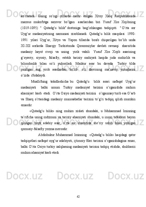 ko’rsatadi.     Uning     so’ngi     yillarda     nashr     etilgan     Xitoy     Xalq     Respublikasida
maxsus     mukofotga   sazovor     bo’lgan      asarlaridan   biri     Yusuf     Xos   Xojibning
(1019-1095)       Qutadg’u   bilik  dostoniga   bag’ishlangan   tadqiqoti       O’rta   asr  
Uyg’ur  madaniyatining  namunasi  xisoblanadi.  Qutadg’u  bilik  maqolasi   1990-
1991   yilari  Uyg’ur,  Xityo  va  Yapon  tillarida  bosib  chiqarilgan  bo’lib  unda
XI-XII  asrlarda  Sharqiy  Turkistonda  Qoraxoniylar  davlati  ravnaqi   sharoitida
madaniy     hayot     rivoji     va     uning       yirik     vakili       Yusuf     Xos     Xojib     asarining
g’oyaviy,   siyosiy,   falsafiy,   eststik   tarixiy   mohiyati   haqida   juda   mohirlik   va
bilimdonlik     bilan     so’z     yuboriladi.     Mazkur     asar     bu     davrda       Turkiy     tilda
yozilgan     eng     yirik     asarlardan     bo’lib       o’z     davrining     ma’naviy     yutuqlarini
o’zida  ifodalaydi.  
  Muallifning     takidlashicha   bu     Qutadg’u       bilik     asari     nafaqat     Uyg’ur
madaniyati       balki     umum     Turkiy     madaniyat     tarixini     o’rganishda     muhim
ahamiyat  kasb  etadi.  O’rta Osiyo madaniyati tarixini   o’rganmay turib esa G’arb
va   Sharq   o’rtasidagi   madaniy   munosabatlar   tarixini   to’g’ri   tadqiq   qilish   mumkin
emasdir.
«Qutadg’u   bilik»   ning   muhim   xislati   shundaki,   u   Muhammad   Iminning
ta’rificha   uning   mdzmuni   va   tarixiy   ahamiyati   shundaki,   u  inson   tafakkuri   bayon
qilingan   buyk   adabiy   asar,   o’rta   asr   sharoitida   she’riy   uslub   bilan   yozilgan
qomusiy-falsafiy yozma merosdir. 
                        Abdishukur   Muhammad   Iminning     «Qutadg’u   bilik»   haqidagi   qator
tadqiqotlari nafaqat uyg’ur adabiyoti, ijtimoiy fikri tarixini o’rganishdagina emas,
balki O’rta Osiyo turkiy xalqlarning madaniyati tarixini  tadqiq etishda, shuhbasiz
muhim ahamiyat kasb etadi.  
42 