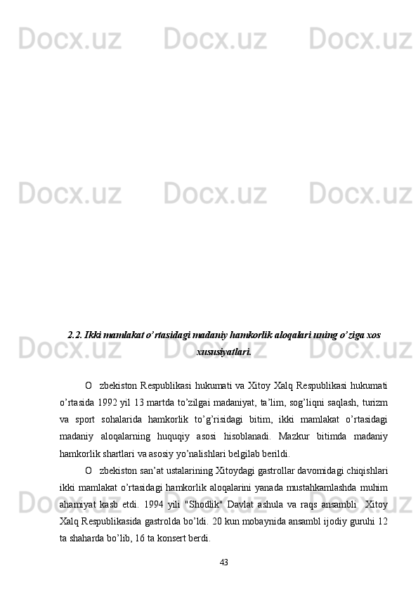 2. 2.  Ikki mamlakat o’rtasidagi madaniy hamkorlik aloqalari uning o’ziga xos
xususiyatlari.
O zbekiston  Respublikasi  hukumati  va Xitoy Xalq Respublikasi  hukumati
o’rtasida 1992 yil 13 martda to’zilgai madaniyat, ta’lim, sog’liqni saqlash, turizm
va   sport   sohalarida   hamkorlik   to’g’risidagi   bitim,   ikki   mamlakat   o’rtasidagi
madaniy   aloqalarning   huquqiy   asosi   hisoblanadi.   Mazkur   bitimda   madaniy
hamkorlik shartlari va asosiy yo’nalishlari belgilab berildi.
O zbekiston san’at ustalarining Xitoydagi gastrollar davomidagi chiqishlari

ikki mamlakat o’rtasidagi  hamkorlik aloqalarini yanada mustahkamlashda  muhim
ahamiyat   kasb   etdi.   1994   yili   "Shodlik"   Davlat   ashula   va   raqs   ansambli     Xitoy
Xalq Respublikasida gastrolda bo’ldi. 20 kun mobaynida ansambl ijodiy guruhi 12
ta shaharda bo’lib, 16 ta konsert berdi. 
43 