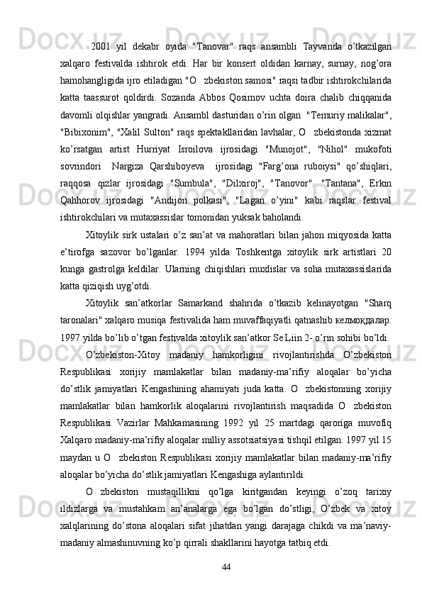   2001   yil   dekabr   oyida   "Tanovar"   raqs   ansambli   Tayvanda   o’tkazilgan
xalqaro   festivalda   ishtirok   etdi.   Har   bir   konsert   oldidan   karnay,   surnay,   nog’ora
hamohangligida ijro etiladigan "O zbekiston samosi" raqsi tadbir ishtirokchilarida
katta   taassurot   qoldirdi.   Sozanda   Abbos   Qosimov   uchta   doira   chalib   chiqqanida
davomli olqishlar yangradi. Ansambl dasturidan o’rin olgan  "Temuriy malikalar",
"Bibixonim", "Xalil Sulton" raqs spektakllaridan lavhalar, O zbekistonda xizmat	

ko’rsatgan   artist   Hurriyat   Isroilova   ijrosidagi   "Munojot",   "Nihol"   mukofoti
sovrindori     Nargiza   Qarshiboyeva     ijrosidagi   "Farg’ona   ruboiysi"   qo’shiqlari,
raqqosa   qizlar   ijrosidagi   "Sumbula",   "Dilxiroj",   "Tanovor".   "Tantana",   Erkin
Qahhorov   ijrosidagi   "Andijon   polkasi",   "Lagan   o’yini"   kabi   raqslar   festival
ishtirokchilari va mutaxassislar tomonidan yuksak baholandi.
Xitoylik sirk  ustalari  o’z san’at  va  mahoratlari   bilan jahon  miqyosida  katta
e’tirofga   sazovor   bo’lganlar.   1994   yilda   Toshkentga   xitoylik   sirk   artistlari   20
kunga   gastrolga   keldilar.   Ularning   chiqishlari   muxlislar   va   soha   mutaxassislarida
katta qiziqish uyg’otdi.
Xitoylik   san’atkorlar   Samarkand   shahrida   o’tkazib   kelinayotgan   "Sharq
taronalari" xalqaro musiqa festivalida ham muvaffaqiyatli qatnashib келмоқдалар.
1997 yilda bo’lib o’tgan festivalda xitoylik san’atkor Se Liin 2- o’rin sohibi bo’ldi.
O’zbekiston-Xitoy   madaniy   hamkorligini   rivojlantirishda   O’zbekiston
Respublikasi   xorijiy   mamlakatlar   bilan   madaniy-ma’rifiy   aloqalar   bo’yicha
do’stlik   jamiyatlari   Kengashining   ahamiyati   juda   katta.   O zbekistonning   xorijiy	

mamlakatlar   bilan   hamkorlik   aloqalarini   rivojlantirish   maqsadida   O zbekiston	

Respublikasi   Vazirlar   Mahkamasining   1992   yil   25   martdagi   qaroriga   muvofiq
Xalqaro madaniy-ma’rifiy aloqalar milliy assotsiatsiyasi tishqil etilgan. 1997 yil 15
maydan  u  O zbekiston   Respublikasi  xorijiy  mamlakatlar  bilan  madaniy-ma’rifiy	

aloqalar bo’yicha do’stlik jamiyatlari Kengashiga aylantirildi.
O zbekiston   mustaqillikni   qo’lga   kiritgandan   keyingi   o’zoq   tarixiy	

ildizlarga   va   mustahkam   an’analarga   ega   bo’lgan   do’stligi,   O’zbek   va   xitoy
xalqlarining   do’stona   aloqalari   sifat   jihatdan   yangi   darajaga   chikdi   va   ma’naviy-
madaniy almashinuvning ko’p qirrali shakllarini hayotga tatbiq etdi.
44 