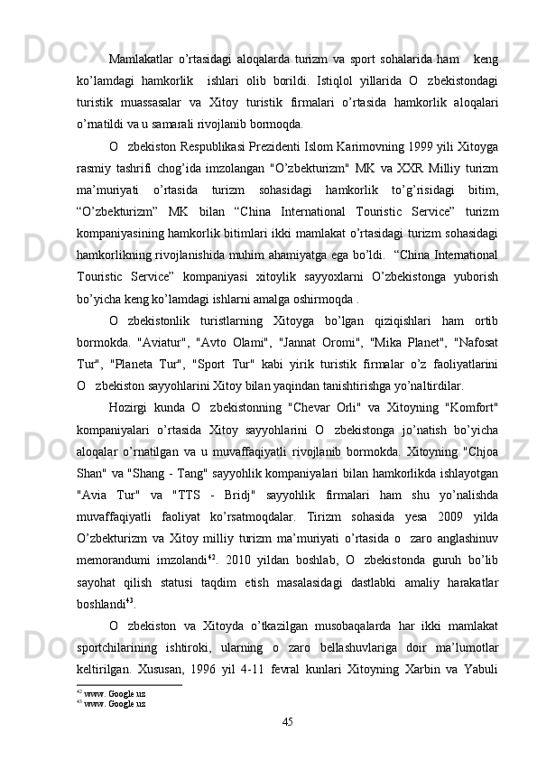 Mamlakatlar   o’rtasidagi   aloqalarda   turizm   va   sport   sohalarida   ham       keng
ko’lamdagi   hamkorlik     ishlari   olib   borildi.   Istiqlol   yillarida   O zbekistondagi
turistik   muassasalar   va   Xitoy   turistik   firmalari   o’rtasida   hamkorlik   aloqalari
o’rnatildi va u samarali rivojlanib bormoqda.
O zbekiston Respublikasi Prezidenti Islom Karimovning 1999 yili Xitoyga	

rasmiy   tashrifi   chog’ida   imzolangan   "O’zbekturizm"   MK   va   XXR   Milliy   turizm
ma’muriyati   o’rtasida   turizm   sohasidagi   hamkorlik   to’g’risidagi   bitim,
“O’zbekturizm”   MK   bilan   “Сhinа   International   Touristic   Service”   turizm
kompaniyasining hamkorlik bitimlari ikki mamlakat o’rtasidagi  turizm sohasidagi
hamkorlikning rivojlanishida muhim ahamiyatga ega bo’ldi.   “Сhinа International
Touristic   Service”   kompaniyasi   xitoylik   sayyoxlarni   O’zbekistonga   yuborish
bo’yicha keng ko’lamdagi ishlarni amalga oshirmoqda .
O zbekistonlik   turistlarning   Xitoyga   bo’lgan   qiziqishlari   ham   ortib

bormokda.   "Aviatur",   "Avto   Olami",   "Jannat   Oromi",   "Mika   Planet",   "Nafosat
Tur",   "Planeta   Tur",   "Sport   Tur"   kabi   yirik   turistik   firmalar   o’z   faoliyatlarini
O zbekiston sayyohlarini Xitoy bilan yaqindan tanishtirishga yo’naltirdilar.	

Hozirgi   kunda   O zbekistonning   "Chevar   Orli"   va   Xitoyning   "Komfort"	

kompaniyalari   o’rtasida   Xitoy   sayyohlarini   O zbekistonga   jo’natish   bo’yicha	

aloqalar   o’rnatilgan   va   u   muvaffaqiyatli   rivojlanib   bormokda.   Xitoyning   "Chjoa
Shan" va "Shang - Tang" sayyohlik kompaniyalari bilan hamkorlikda ishlayotgan
"Avia   Tur"   va   "TTS   -   Bridj"   sayyohlik   firmalari   ham   shu   yo’nalishda
muvaffaqiyatli   faoliyat   ko’rsatmoqdalar.   Tirizm   sohasida   yesa   2009   yilda
O’zbekturizm   va   Xitoy   milliy   turizm   ma’muriyati   o’rtasida   o zaro   anglashinuv	

memorandumi   imzolandi 42
.   2010   yildan   boshlab,   O zbekistonda   guruh   bo’lib	

sayohat   qilish   statusi   taqdim   etish   masalasidagi   dastlabki   amaliy   harakatlar
boshlandi 43
. 
O zbekiston   va   Xitoyda   o’tkazilgan   musobaqalarda   har   ikki   mamlakat	

sportchilarining   ishtiroki,   ularning   o zaro   bellashuvlariga   doir   ma’lumotlar	

keltirilgan.   Xususan,   1996   yil   4-11   fevral   kunlari   Xitoyning   Xarbin   va   Yabuli
42
 www. Google.uz
43
 www. Google.uz
45 