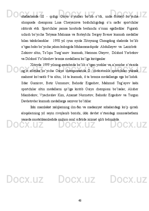 shaharlarida   III   -   qishgi   Osiyo   o’yinlari   bo’lib   o’tdi,   unda   fristayl   bo’yicha
olimpiada   chempioni   Lina   Cheryazova   boshchiligidagi   o’n   nafar   sportchilar
ishtirok   etdi.   Sportchilar   jamoa   hisobida   beshinchi   o’rinni   egalladilar.   Figurali
uchish   bo’yicha   Tatyana   Malinina   va   fristaylchi   Sergey   Brener   kumush   medallar
bilan   takdirlandilar.     1998   yil   iyun   oyida   Xitoyning   Chongding   shahrida   bo’lib
o’tgan boks bo’yicha jahon kubogida Muhammadqodir  Abdullayev  va  Lazizbek
Zokirov oltin,  To’lqin  Turg’unov    kumush,  Narimon  Otayev,   Dilshod  Yorbekov
va Dilshod Yo’ldoshev bronza medallarni ko’lga kiritganlar.
  Xitoyda 1999 yilning sentabrida bo’lib o’tgan yoshlar va o’smirlar o’rtasida
og’ir   atletika   bo’yicha   Osiyo   chempionatida   O zbekistonlik   sportchilar   yuksak
mahorat ko’rsatib 9 ta oltin, 16 ta kumush, 6 ta bronza medallariga ega bo’lishdi.
Ildar   Gumirov,   Botir   Usmonov,   Bahodir   Ergashev,   Mahmud   Tog’ayev   kabi
sportchilar   oltin   medallarni   qo’lga   kiritib   Osiyo   chempioni   bo’lsalar,   Alisher
Mambekov,   Vyacheslav   Kim,   Azamat   Nurmetov,   Bahodir   Ergashev   va   Turgun
Davlatovlar kumush medallarga sazovor bo’ldilar.
Ikki   mamlakat   xalqlarining   ilm-fan   va   madaniyat   sohalaridagi   ko’p   qirrali
aloqalarining   yil   sayin   rivojlanib   borishi,   ikki   davlat   o’rtasidagi   munosabatlarni
yanada mustahkamlashda muhim omil sifatida xizmat qilib kelmokda.
46 