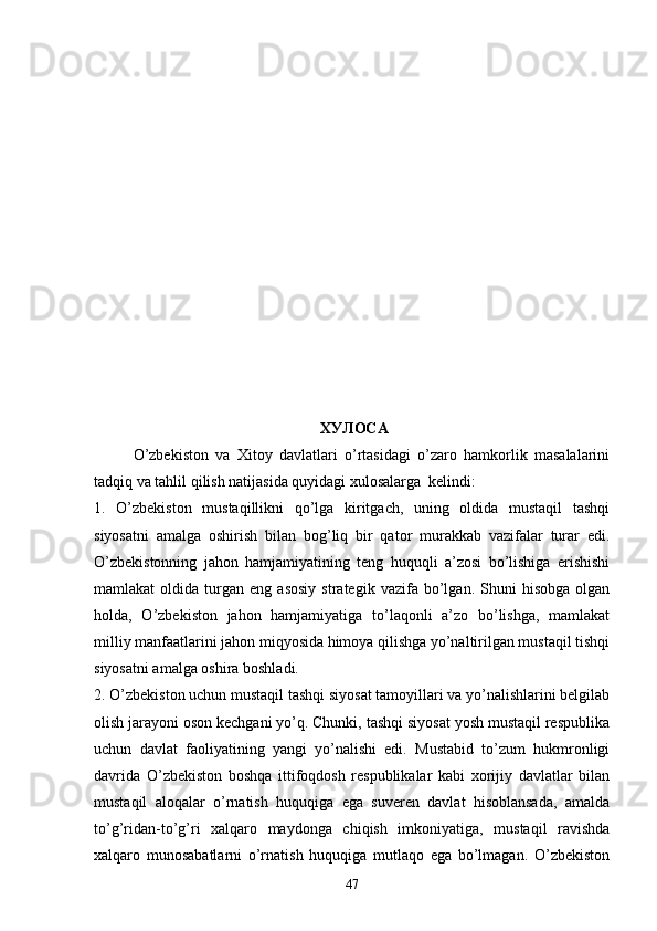  ХУЛОСА
O’zbekiston   va   Xitoy   davlatlari   o’rtasidagi   o’zaro   hamkorlik   masalalarini
tadqiq va tahlil qilish natijasida quyidagi xulosalarga  kelindi:
1.   O’zbekiston   mustaqillikni   qo’lga   kiritgach,   uning   oldida   mustaqil   tashqi
siyosatni   amalga   oshirish   bilan   bog’liq   bir   qator   murakkab   vazifalar   turar   edi.
O’zbekistonning   jahon   hamjamiyatining   teng   huquqli   a’zosi   bo’lishiga   erishishi
mamlakat   oldida   turgan   eng   asosiy   strategik   vazifa   bo’lgan.   Shuni   hisobga   olgan
holda,   O’zbekiston   jahon   hamjamiyatiga   to’laqonli   a’zo   bo’lishga,   mamlakat
milliy manfaatlarini jahon miqyosida himoya qilishga yo’naltirilgan mustaqil tishqi
siyosatni amalga oshira boshladi.
2. O’zbekiston uchun mustaqil tashqi siyosat tamoyillari va yo’nalishlarini belgilab
olish jarayoni oson kechgani yo’q. Chunki, tashqi siyosat yosh mustaqil respublika
uchun   davlat   faoliyatining   yangi   yo’nalishi   edi.   Mustabid   to’zum   hukmronligi
davrida   O’zbekiston   boshqa   ittifoqdosh   respublikalar   kabi   xorijiy   davlatlar   bilan
mustaqil   aloqalar   o’rnatish   huquqiga   ega   suveren   davlat   hisoblansada,   amalda
to’g’ridan-to’g’ri   xalqaro   maydonga   chiqish   imkoniyatiga,   mustaqil   ravishda
xalqaro   munosabatlarni   o’rnatish   huquqiga   mutlaqo   ega   bo’lmagan.   O’zbekiston
47 