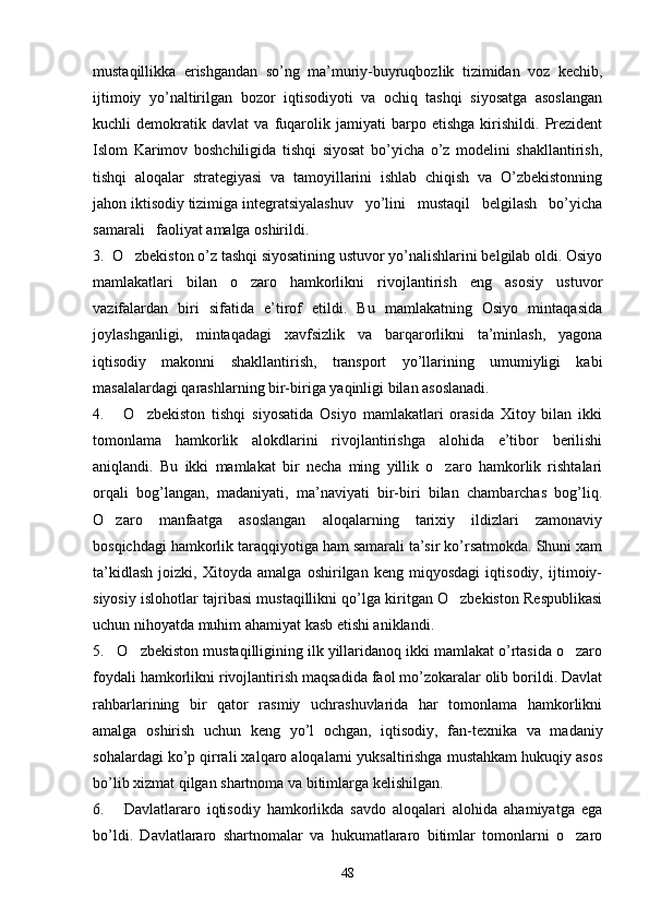 mustaqillikka   erishgandan   so’ng   ma’muriy-buyruqbozlik   tizimidan   voz   kechib,
ijtimoiy   yo’naltirilgan   bozor   iqtisodiyoti   va   ochiq   tashqi   siyosatga   asoslangan
kuchli   demokratik   davlat   va   fuqarolik   jamiyati   barpo   etishga   kirishildi.   Prezident
Islom   Karimov   boshchiligida   tishqi   siyosat   bo’yicha   o’z   modelini   shakllantirish,
tishqi   aloqalar   strategiyasi   va   tamoyillarini   ishlab   chiqish   va   O’zbekistonning
jahon iktisodiy tizimiga integratsiyalashuv   yo’lini   mustaqil   belgilash   bo’yicha
samarali   faoliyat amalga oshirildi.
3.  O zbekiston o’z tashqi siyosatining ustuvor yo’nalishlarini belgilab oldi. Osiyo
mamlakatlari   bilan   o zaro   hamkorlikni   rivojlantirish   eng   asosiy   ustuvor	

vazifalardan   biri   sifatida   e’tirof   etildi.   Bu   mamlakatning   Osiyo   mintaqasida
joylashganligi,   mintaqadagi   xavfsizlik   va   barqarorlikni   ta’minlash,   yagona
iqtisodiy   makonni   shakllantirish,   transport   yo’llarining   umumiyligi   kabi
masalalardagi qarashlarning bir-biriga yaqinligi bilan asoslanadi.
4.       O zbekiston   tishqi   siyosatida   Osiyo   mamlakatlari   orasida   Xitoy   bilan   ikki	

tomonlama   hamkorlik   alokdlarini   rivojlantirishga   alohida   e’tibor   berilishi
aniqlandi.   Bu   ikki   mamlakat   bir   necha   ming   yillik   o zaro   hamkorlik   rishtalari	

orqali   bog’langan,   madaniyati,   ma’naviyati   bir-biri   bilan   chambarchas   bog’liq.
O zaro   manfaatga   asoslangan   aloqalarning   tarixiy   ildizlari   zamonaviy	

bosqichdagi hamkorlik taraqqiyotiga ham samarali ta’sir ko’rsatmokda. Shuni xam
ta’kidlash   joizki,   Xitoyda   amalga   oshirilgan   keng   miqyosdagi   iqtisodiy,   ijtimoiy-
siyosiy islohotlar tajribasi mustaqillikni qo’lga kiritgan O zbekiston Respublikasi	

uchun nihoyatda muhim ahamiyat kasb etishi aniklandi.
5.   O zbekiston mustaqilligining ilk yillaridanoq ikki mamlakat o’rtasida o zaro	
 
foydali hamkorlikni rivojlantirish maqsadida faol mo’zokaralar olib borildi. Davlat
rahbarlarining   bir   qator   rasmiy   uchrashuvlarida   har   tomonlama   hamkorlikni
amalga   oshirish   uchun   keng   yo’l   ochgan,   iqtisodiy,   fan-texnika   va   madaniy
sohalardagi ko’p qirrali xalqaro aloqalarni yuksaltirishga mustahkam hukuqiy asos
bo’lib xizmat qilgan shartnoma va bitimlarga kelishilgan.
6.       Davlatlararo   iqtisodiy   hamkorlikda   savdo   aloqalari   alohida   ahamiyatga   ega
bo’ldi.   Davlatlararo   shartnomalar   va   hukumatlararo   bitimlar   tomonlarni   o zaro	

48 