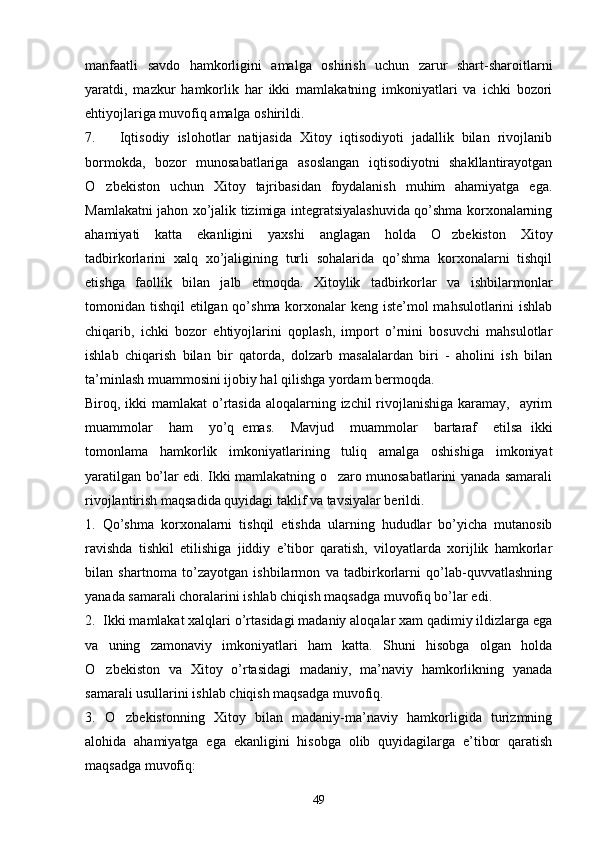 manfaatli   savdo   hamkorligini   amalga   oshirish   uchun   zarur   shart-sharoitlarni
yaratdi,   mazkur   hamkorlik   har   ikki   mamlakatning   imkoniyatlari   va   ichki   bozori
ehtiyojlariga muvofiq amalga oshirildi.
7.       Iqtisodiy   islohotlar   natijasida   Xitoy   iqtisodiyoti   jadallik   bilan   rivojlanib
bormokda,   bozor   munosabatlariga   asoslangan   iqtisodiyotni   shakllantirayotgan
O zbekiston   uchun   Xitoy   tajribasidan   foydalanish   muhim   ahamiyatga   ega.
Mamlakatni jahon xo’jalik tizimiga integratsiyalashuvida qo’shma korxonalarning
ahamiyati   katta   ekanligini   yaxshi   anglagan   holda   O zbekiston   Xitoy	

tadbirkorlarini   xalq   xo’jaligining   turli   sohalarida   qo’shma   korxonalarni   tishqil
etishga   faollik   bilan   jalb   etmoqda.   Xitoylik   tadbirkorlar   va   ishbilarmonlar
tomonidan tishqil etilgan qo’shma korxonalar keng iste’mol mahsulotlarini ishlab
chiqarib,   ichki   bozor   ehtiyojlarini   qoplash,   import   o’rnini   bosuvchi   mahsulotlar
ishlab   chiqarish   bilan   bir   qatorda,   dolzarb   masalalardan   biri   -   aholini   ish   bilan
ta’minlash muammosini ijobiy hal qilishga yordam bermoqda.
Biroq, ikki  mamlakat  o’rtasida  aloqalarning izchil rivojlanishiga karamay,   ayrim
muammolar     ham     yo’q   emas.     Mavjud     muammolar     bartaraf     etilsa   ikki
tomonlama   hamkorlik   imkoniyatlarining   tuliq   amalga   oshishiga   imkoniyat
yaratilgan bo’lar edi. Ikki mamlakatning o zaro munosabatlarini yanada samarali	

rivojlantirish maqsadida quyidagi taklif va tavsiyalar berildi.
1.   Qo’shma   korxonalarni   tishqil   etishda   ularning   hududlar   bo’yicha   mutanosib
ravishda   tishkil   etilishiga   jiddiy   e’tibor   qaratish,   viloyatlarda   xorijlik   hamkorlar
bilan   shartnoma   to’zayotgan   ishbilarmon   va   tadbirkorlarni   qo’lab-quvvatlashning
yanada samarali choralarini ishlab chiqish maqsadga muvofiq bo’lar edi.
2.  Ikki mamlakat xalqlari o’rtasidagi madaniy aloqalar xam qadimiy ildizlarga ega
va   uning   zamonaviy   imkoniyatlari   ham   katta.   Shuni   hisobga   olgan   holda
O zbekiston   va   Xitoy   o’rtasidagi   madaniy,   ma’naviy   hamkorlikning   yanada	

samarali usullarini ishlab chiqish maqsadga muvofiq.
3.   O zbekistonning   Xitoy   bilan   madaniy-ma’naviy   hamkorligida   turizmning	

alohida   ahamiyatga   ega   ekanligini   hisobga   olib   quyidagilarga   e’tibor   qaratish
maqsadga muvofiq:
49 