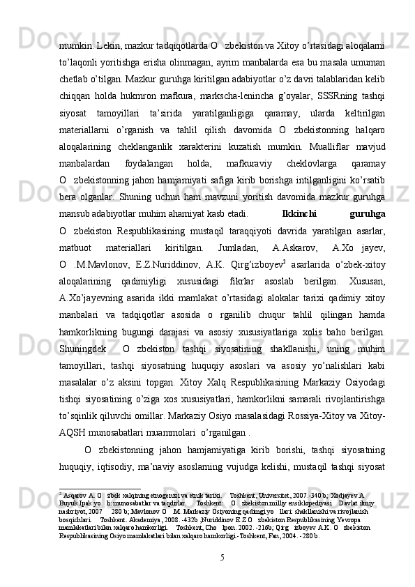 mumkin. Lekin, mazkur tadqiqotlarda O zbekiston va Xitoy o’rtasidagi aloqalarni
to’laqonli  yoritishga erisha olinmagan, ayrim  manbalarda esa  bu masala umuman
chetlab o’tilgan. Mazkur guruhga kiritilgan adabiyotlar o’z davri talablaridan kelib
chiqqan   holda   hukmron   mafkura,   markscha-lenincha   g’oyalar,   SSSRning   tashqi
siyosat   tamoyillari   ta’sirida   yaratilganligiga   qaramay,   ularda   keltirilgan
materiallarni   o’rganish   va   tahlil   qilish   davomida   O zbekistonning   halqaro	

aloqalarining   cheklanganlik   xarakterini   kuzatish   mumkin.   Mualliflar   mavjud
manbalardan   foydalangan   holda,   mafkuraviy   cheklovlarga   qaramay
O zbekistonning   jahon   hamjamiyati   safiga   kirib   borishga   intilganligini   ko’rsatib	

bera   olganlar.   Shuning   uchun   ham   mavzuni   yoritish   davomida   mazkur   guruhga
mansub adabiyotlar muhim ahamiyat kasb etadi.  Ikkinchi   guruhga
O zbekiston   Respublikasining   mustaqil   taraqqiyoti   davrida   yaratilgan   asarlar,

matbuot   materiallari   kiritilgan.   Jumladan,   A.Askarov,   A.Xo jayev,	

O .M.Mavlonov,   E.Z.Nuriddinov,   A.K.   Qirg’izboyev	
 2
  asarlarida   o’zbek-xitoy
aloqalarining   qadimiyligi   xususidagi   fikrlar   asoslab   berilgan.   Xususan,
A.Xo’jayevning   asarida   ikki   mamlakat   o’rtasidagi   alokalar   tarixi   qadimiy   xitoy
manbalari   va   tadqiqotlar   asosida   o rganilib   chuqur   tahlil   qilingan   hamda	

hamkorlikning   bugungi   darajasi   va   asosiy   xususiyatlariga   xolis   baho   berilgan.
Shuningdek     O zbekiston   tashqi   siyosatining   shakllanishi,   uning   muhim	

tamoyillari,   tashqi   siyosatning   huquqiy   asoslari   va   asosiy   yo’nalishlari   kabi
masalalar   o’z   aksini   topgan.   Xitoy   Xalq   Respublikasining   Markaziy   Osiyodagi
tishqi   siyosatining   o’ziga   xos   xususiyatlari,   hamkorlikni   samarali   rivojlantirishga
to’sqinlik qiluvchi omillar. Markaziy Osiyo masalasidagi Rossiya-Xitoy va Xitoy-
AQSH munosabatlari muammolari  o’rganilgan .
O zbekistonning   jahon   hamjamiyatiga   kirib   borishi,   tashqi   siyosatning	

huquqiy,   iqtisodiy,   ma’naviy   asoslarning   vujudga   kelishi,   mustaqil   tashqi   siyosat
2
 Asqarov A. O zbek xalqining etnogenizi va etnik tarixi.  Toshkent, Universitet, 2007.-340 b; Xodjayev.A  	
 
Buyuk Ipak yo li: munosabatlar va taqdirlar.   Toshkent:  O zbekiston milliy ensiklopediyasi  Davlat ilmiy 
    
nashriyot, 2007   280 b;.Mavlonov O .M. Markaziy Osiyoning qadimgi yo llari: shakllanishi va rivojlanish 
  
bosqichlari.  Toshkent. Akademiya, 2008. -432b ;Nuriddinov E.Z O zbekiston Respublikasining Yevropa 	
 
mamlakatlari bilan xalqaro hamkorligi.  Toshkent, Cho lpon. 2002. -216b; Qirg izboyev A.K. O zbekiston 	
   
Respublikasining Osiyo mamlakatlari bilan xalqaro hamkorligi.-Toshkent, Fan, 2004. -280 b.  
5 