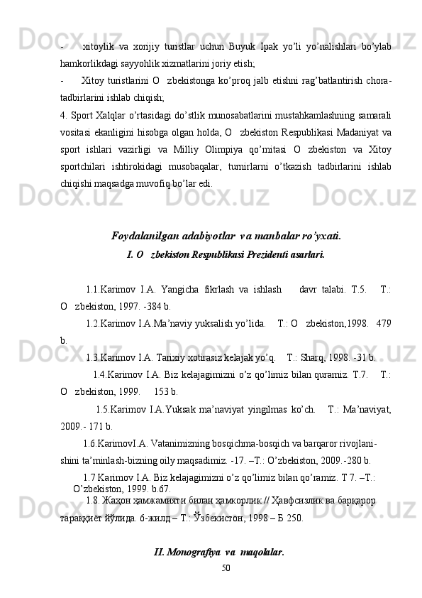 -         xitoylik   va   xorijiy   turistlar   uchun   Buyuk   Ipak   yo’li   yo’nalishlari   bo’ylab
hamkorlikdagi sayyohlik xizmatlarini joriy etish;
-           Xitoy  turistlarini   O zbekistonga   ko’proq  jalb   etishni   rag’batlantirish   chora-
tadbirlarini ishlab chiqish;
4. Sport Xalqlar o’rtasidagi do’stlik munosabatlarini mustahkamlashning samarali
vositasi  ekanligini  hisobga olgan holda, O zbekiston  Respublikasi  Madaniyat  va	

sport   ishlari   vazirligi   va   Milliy   Olimpiya   qo’mitasi   O zbekiston   va   Xitoy	

sportchilari   ishtirokidagi   musobaqalar,   turnirlarni   o’tkazish   tadbirlarini   ishlab
chiqishi maqsadga muvofiq bo’lar edi.
Foydalanilgan adabiyotlar  va manbalar ro’yxati.
I. O zbekiston Respublikasi Prezidenti asarlari.	

1.1.Karimov   I.A.   Yangicha   fikrlash   va   ishlash     davr   talabi.   T.5.   T.:	
 
O zbekiston, 1997. -384 b.	

1.2.Karimov I.A.Ma’naviy yuksalish yo’lida.  T.: O zbekiston,1998. 479	
  
b.
1.3.Karimov I.A. Tarixiy xotirasiz kelajak yo’q.  T.: Sharq, 1998. -31 b.   	

                   1.4.Karimov I.A. Biz kelajagimizni o’z qo’limiz bilan quramiz. T.7.  T.:	

O zbekiston, 1999.   153 b.	
 
                  1.5.Karimov   I.A.Yuksak   ma’naviyat   yingilmas   ko’ch.   T.:   Ma’naviyat,	

2009.- 171 b.
         1.6.KarimovI.A. Vatanimizning bosqichma-bosqich va barqaror rivojlani-
shini ta’minlash-bizning oily maqsadimiz. -17. –T.: O’zbekiston, 2009.-280 b.
       
1.7 Karimov I.A. Biz kelajagimizni o’z qo’limiz bilan qo’ramiz. T 7. –T.: 
O’zbekiston, 1999. b.67.
1.8.   Жаҳон ҳамжамияти билан ҳамкорлик // Ҳавфсизлик ва барқарор  
тараққиёт йўлида. 6-жилд – Т.: Ўзбекистон, 1998 – Б 250.
                                       II. Monografiya  va  maqolalar.
50 