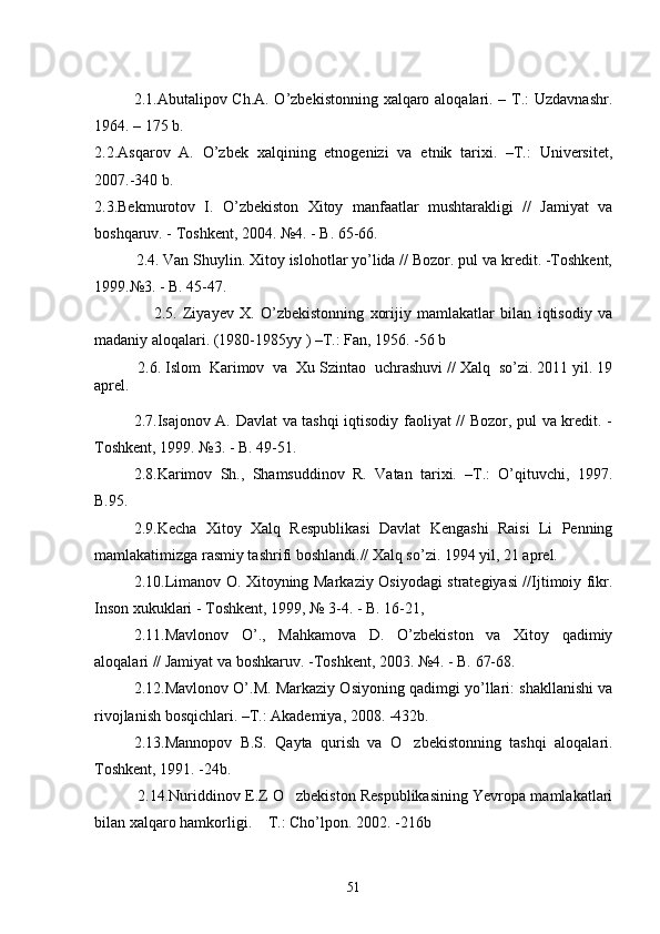 2.1. Abutalipov Ch.A. O’zbekistonning xalqaro aloqalari. – T.: Uzdavnashr.
1964. – 175 b.  
2.2.Asqarov   A.   O’zbek   xalqining   etnogenizi   va   etnik   tarixi.   –T.:   Universitet,
2007.-340 b.
2.3.Bekmurotov   I.   O’zbekiston   Xitoy   manfaatlar   mushtarakligi   //   Jamiyat   va
boshqaruv. - Toshkent, 2004. №4. - B. 65-66.
          2.4. Van Shuylin. Xitoy islohotlar yo’lida // Bozor. pul va kredit. -Toshkent,
1999.№3. - B. 45-47.      
                    2.5.   Ziyayev   X.   O’zbekistonning   xorijiy   mamlakatlar   bilan   iqtisodiy   va
madaniy aloqalari. (1980-1985yy ) –T.: Fan, 1956. -56 b 
          2.6.   Islom  Karimov  va  Xu Szintao  uchrashuvi // Xalq  so’zi. 2011 yil. 19
aprel.
2.7.Isajonov A. Davlat va tashqi iqtisodiy faoliyat // Bozor, pul va kredit. -
Toshkent, 1999. №3. - B. 49-51.
2.8.Karimov   Sh.,   Shamsuddinov   R.   Vatan   tarixi.   –T.:   O’qituvchi,   1997.
B.95.
2.9. Kecha   Xitoy   Xalq   Respublikasi   Davlat   Kengashi   Raisi   Li   Penning
mamlakatimizga rasmiy tashrifi boshlandi.// Xalq so’zi. 1994 yil, 21 aprel.
2.10. Limanov O. Xitoyning Markaziy Osiyodagi strategiyasi //Ijtimoiy fikr.
Inson xukuklari - Toshkent, 1999, № 3-4. - B. 16-21,
2.11.Mavlonov   O’.,   Mahkamova   D.   O’zbekiston   va   Xitoy   qadimiy
aloqalari // Jamiyat va boshkaruv. -Toshkent, 2003. №4. - B. 67-68.
2.12.Mavlonov O’.M. Markaziy Osiyoning qadimgi yo’llari: shakllanishi va
rivojlanish bosqichlari. –T.: Akademiya, 2008. -432b.  
2.13.Mannopov   B.S.   Qayta   qurish   va   O zbekistonning   tashqi   aloqalari.
Toshkent, 1991. -24b.     
  2.14.Nuriddinov E.Z O zbekiston Respublikasining Yevropa mamlakatlari	

bilan xalqaro hamkorligi.  T.: Cho’lpon. 2002. -216b 	

51 
