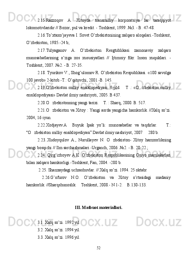 2.15.Razzoqov   A.   Xitoyda   transmilliy   korporatsiya   lar   taraqqiyot
lokomotivlaridir // Bozor, pul va kredit. - Toshkent, 1999. №3. - B. 47-48. 
2.16.To’xtaxo’jayeva I. Sovet O’zbekistonining xalqaro aloqalari.-Toshkent,
O’zbekiston, 1985.-24 b;    
2.17.Tulyaganov   A.   O’zbekiston   Resgtublikasi   zamonaviy   xalqaro
munosabatlarining   o’ziga   xos   xususiyatlari   //   Ijtimoiy   fikr.   Inson   xuquklari.   -
Toshkent, 2007. №2. - B. 27-35. 
2.18. Tyurikov V., Shog’ulomov R. O’zbekiston Respublikasi.  «100 savolga
100 javob» 2-kitob.-T.: O’qituvchi, 2001.-B. 145. 
2.19.O’zbekiston   milliy   ensiklopediyasi.   9-jild.  T   .:   «O zbekiston   milliy 
ensiklopediyasi» Davlat ilmiy nashriyoti, 2005. B 437. 
2.20. O zbekistonning yangi tarixi.  T. : Sharq, 2000. B. 517.	
 
2.21. O zbekiston va Xitoy : Yangi asrda yangicha hamkorlik. //Xalq so’zi.

2004, 16 iyun.
2.22.Xodjayev.A     Buyuk   Ipak   yo’li:   munosabatlar   va   taqdirlar.     T.:	

O zbekiston milliy ensiklopediyasi  Davlat ilmiy nashriyot, 2007   280 b. 	
 	 
2.23..Xudoyqulov   A.,   Nurullayev   N.   O zbekiston-   Xitoy   hamxorlikning	

yangi bosqichi // Ilm sarchashmalari -Urganch, 2006. №2. - B. 20-22.; 
2.24. Qirg’izboyev A.K. O’zbekiston  Respublikasining  Osiyo  mamlakatlari
bilan xalqaro hamkorligi.-Toshkent, Fan, 2004. -280 b.  
 2.25. Shanxaydagi uchrashuvlar. // Xalq so’zi. 1994. 25 oktabr
  2.26.G’ofurov   N.O.   O’zbekiston   va   Xitoy   o’rtasidagi   madaniy
hamkorlik. //Sharqshunoslik.  Toshkent, 2008.- N 1-2.  B.130-133. 	
 
 
III. Matbuot materiallari.
3.1. Xalq so’zi. 1992 yil.
3.2. Xalq so’zi. 1994 yil.
3.3. Xalq so’zi. 1996 yil.
52 