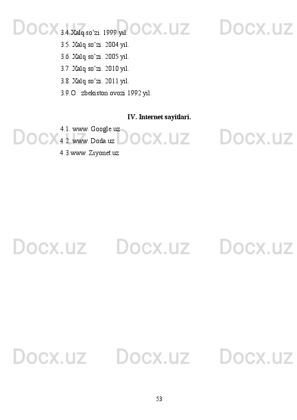 3.4.Xalq so’zi. 1999 yil.
3.5. Xalq so’zi. 2004 yil.
3.6. Xalq so’zi. 2005 yil.
3.7. Xalq so’zi. 2010 yil.
3.8. Xalq so’zi. 2011 yil.
3.9.O zbekiston ovozi 1992 yil.
IV. Internet sayitlari.
4.1. www. Google.uz
          4.2. www. Doda.uz
           4.3.www. Ziyonet.uz          
53 