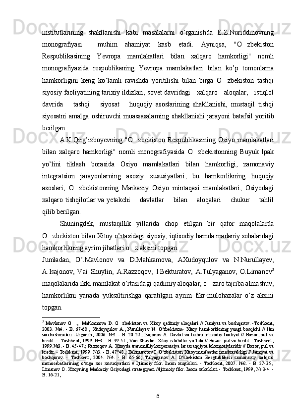institutlarining   shakllanishi   kabi   masalalarni   o’rganishda   E.Z.Nuriddinovning
monografiyasi     muhim   ahamiyat   kasb   etadi.   Ayniqsa,   "O zbekiston
Respublikasining   Yevropa   mamlakatlari   bilan   xalqaro   hamkorligi"   nomli
monografiyasida   respublikaning   Yevropa   mamlakatlari   bilan   ko’p   tomonlama
hamkorligini   keng   ko’lamli   ravishda   yoritilishi   bilan   birga   O zbekiston   tashqi	

siyosiy faoliyatining tarixiy ildizlari, sovet davridagi     xalqaro     aloqalar,     istiqlol
davrida       tashqi       siyosat       huquqiy   asoslarining   shakllanishi,   mustaqil   tishqi
siyesatni   amalga   oshiruvchi   muassasalarning   shakllanishi   jarayoni   batafsil   yoritib
berilgan.
A.K.Qirg’izboyevning   "O zbekiston   Respublikasining   Osiyo   mamlakatlari	

bilan   xalqaro   hamkorligi"   nomli   monografiyasida   O zbekistonning   Buyuk   Ipak	

yo’lini   tiklash   borasida   Osiyo   mamlakatlari   bilan   hamkorligi,   zamonaviy
integratsion   jarayonlarning   asosiy   xususiyatlari,   bu   hamkorlikning   huquqiy
asoslari,   O zbekistonning   Markaziy   Osiyo   mintaqasi   mamlakatlari,   Osiyodagi	

xalqaro tishqilotlar  va yetakchi       davlatlar       bilan       aloqalari       chukur        tahlil
qilib berilgan.
Shuningdek,   mustaqillik   yillarida   chop   etilgan   bir   qator   maqolalarda
O zbekiston bilan Xitoy o’rtasidagi siyosiy, iqtisodiy hamda madaniy sohalardagi	

hamkorlikning ayrim jihatlari o z aksini topgan.	

Jumladan,   O’.Mavlonov   va   D.Mahkamova,   AXudoyqulov   va   N.Nurullayev,
A.Isajonov,   Vai   Shuylin,   A.Razzoqov,   I.Bekturatov,   A.Tulyaganov,   O.Limanov 3
maqolalarida ikki mamlakat o’rtasidagi qadimiy aloqalar, o zaro tajriba almashuv,	

hamkorlikni   yanada   yuksaltirishga   qaratilgan   ayrim   fikr-mulohazalar   o’z   aksini
topgan.
3
  Mavlonov   O .,     Mahkamova   D.   O zbekiston   va   Xitoy   qadimiy   aloqalari   //   Jamiyat   va   boshqaruv.   -Toshkent,	
 
2003.   №4.   -   B.   67-68   ;   Xudoyqulov   A.,   Nurullayev   N.   O‘zbekiston-   Xitoy   hamkorlikning   yangi   bosqichi   //   Ilm
sarchashmalari   -Urganch,   2006.   №2.   -   B.   20-22.;   Isajonov   A.   Davlat   va   tashqi   iqtisodiy   faoliyat   //   Bozor,   pul   va
kredit. -  Toshkent, 1999. №3. - B. 49-51.; Van Shuylin. Xitoy islo\otlar yo‘lida // Bozor. pul va kredit. -Toshkent,
1999.№3. - B. 45-47.; Razzoqov A. Xitoyda transmilliy korporatsiya lar taraqqiyot lokomotivlaridir // Bozor, pul va
kredit. - Toshkent, 1999. №3. - B. 47^48.; Bekmurotov I. O‘zbekiston Xitoy manfaatlar mushtarakligi // Jamiyat va
boshqaruv.   -   Toshkent,   2004.   №4.   -   B.   65-66;   Tulyaganov   A.   O‘zbekiston   Resgtublikasi   zamonaviy   xalqaro
munosabatlarining   o‘ziga   xos   xususiyatlari   //   Ijtimoiy   fikr.   Inson   xuquklari.   -   Toshkent,   2007.   №2.   -   B.   27-35.;
Limanov O. Xitoyning Markaziy Osiyodagi strategiyasi //Ijtimoiy fikr. Inson xukuklari - Toshkent, 1999, № 3-4. -
B. 16-21,
6 
