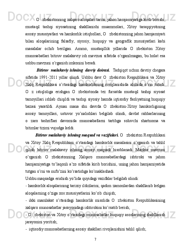 O zbekistonning xalqaro aloqalari tarixi, jahon hamjamiyatiga kirib borishi,
mustaqil   tashqi   siyosatining   shakllanishi   muammolari,   Xitoy   taraqqiyotining
asosiy xususiyatlari va hamkorlik istiqbollari, O zbekistonning jahon hamjamiyati	

bilan   aloqalarining   falsafiy,   siyosiy,   huquqiy   va   geografik   xususiyatlari   kabi
masalalar   ochib   berilgan.   Ammo,   mustaqillik   yillarida   O zbekiston   Xitoy	

munosabatlari  bitiruv malakaviy ish mavzusi  sifatida o’rganilmagan, bu holat  esa
ushbu mavzuni o’rganish imkonini beradi.  
            Bitiruv  malakaviy ishning  davriy doirasi.    Tadqiqot uchun davriy chegara
sifatida   1991-2011   yillar   olindi.   Ushbu   davr   O zbekiston   Respublikasi   va   Xitoy	

Xalq   Respublikasi   o’rtasidagi   hamkorlikning   rivojlanishida   alohida   o’rin   tutadi.
O z   istiqloliga   erishgan   O zbekistonda   tez   fursatda   mustaqil   tashqi   siyosat	
 
tamoyillari  ishlab chiqildi va tashqi  siyosiy hamda iqtisodiy faoliyatning huquqiy
bazasi   yaratildi.   Aynan   mana   shu   davrda   O zbekiston-Xitoy   hamkorligining	

asosiy   tamoyillari,   ustuvor   yo’nalishlari   belgilab   olindi,   davlat   rahbarlarining
o zaro   tashriflari   davomida   munosabatlarni   tartibga   soluvchi   shartnoma   va	

bitimlar tizimi vujudga keldi.
          Bitiruv malakaviy ishning ma q sad  va  vazifalari.   O zbekiston Respublikasi	

va   Xitoy   Xalq   Respublikasi   o’rtasidagi   hamkorlik   masalasini   o’rganish   va   tahlil
qilish   bitiruv   malakaviy   ishning   asosiy   maqsadi   hisoblanadi.   Mazkur   mavzuni
o’rganish   O zbekistonning   Xalqaro   munosabatlardagi   ishtiroki   va   jahon	

hamjamiyatiga to’laqonli a’zo sifatida kirib borishini, uning jahon hamjamiyatida
tutgan o’rni va nufo’zini ko’rsatishga ko’maklashadi.
Ushbu maqsadga erishish yo’lida quyidagi vazifalar belgilab olindi:
- hamkorlik aloqalarining tarixiy ildizlarini, qadim zamonlardan shakllanib kelgan
aloqalarning o’ziga xos xususiyatlarini ko’rib chiqish;
-   ikki   mamlakat   o’rtasidagi   hamkorlik   misolida   O zbekiston   Respublikasining	

xalqaro munosabatlar jarayonidagi ishtirokini ko’rsatib berish;
- O zbekiston va Xitoy o’rtasidagi munosabatlar huquqiy asoslarining shakllanish	

jarayonini yoritish;
-  iqtisodiy munosabatlarning asosiy shakllari rivojlanishini tahlil qilish;
7 