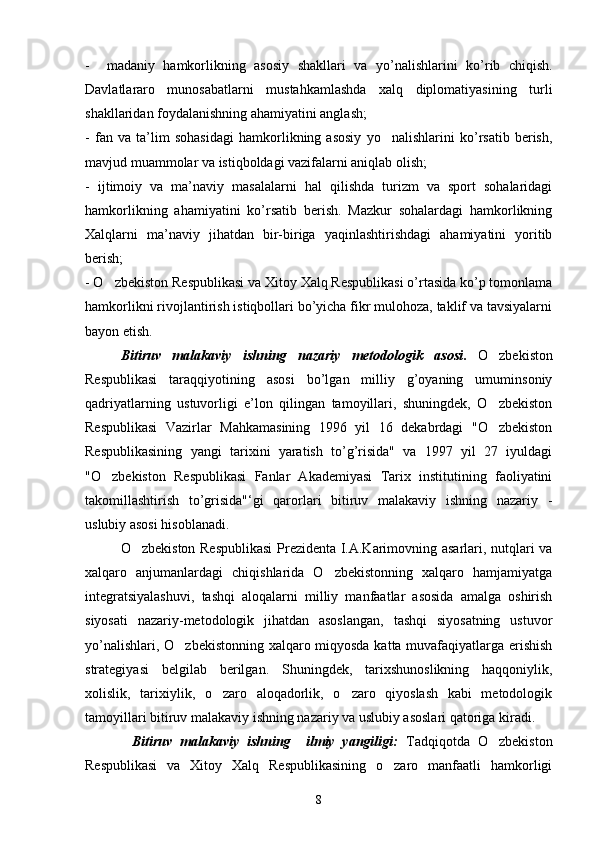 -     madaniy   hamkorlikning   asosiy   shakllari   va   yo ’ nalishlarini   ko’rib   chiqish.
Davlatlararo   munosabatlarni   mustahkamlashda   xalq   diplomatiyasining   turli
shakllaridan foydalanishning ahamiyatini anglash;
-   fan   va   ta’lim   sohasidagi   hamkorlikning   asosiy   yo nalishlarini   ko’rsatib   berish,
mavjud muammolar va istiqboldagi vazifalarni aniqlab olish;
-   ijtimoiy   va   ma’naviy   masalalarni   hal   qilishda   turizm   va   sport   sohalaridagi
hamkorlikning   ahamiyatini   ko’rsatib   berish.   Mazkur   sohalardagi   hamkorlikning
Xalqlarni   ma’naviy   jihatdan   bir-biriga   yaqinlashtirishdagi   ahamiyatini   yoritib
berish;
- O zbekiston Respublikasi va Xitoy Xalq Respublikasi o’rtasida ko’p tomonlama	

hamkorlikni rivojlantirish istiqbollari bo’yicha fikr mulohoza, taklif va tavsiyalarni
bayon etish.
Bitiruv   malakaviy   ishning   nazariy   metodologik   asosi .   O zbekiston	

Respublikasi   taraqqiyotining   asosi   bo’lgan   milliy   g’oyaning   umuminsoniy
qadriyatlarning   ustuvorligi   e’lon   qilingan   tamoyillari,   shuningdek,   O zbekiston

Respublikasi   Vazirlar   Mahkamasining   1996   yil   16   dekabrdagi   "O zbekiston

Respublikasining   yangi   tarixini   yaratish   to’g’risida"   va   1997   yil   27   iyuldagi
"O zbekiston   Respublikasi   Fanlar   Akademiyasi   Tarix   institutining   faoliyatini	

takomillashtirish   to’grisida"‘gi   qarorlari   bitiruv   malakaviy   ishning   nazariy   -
uslubiy asosi hisoblanadi.
O zbekiston Respublikasi  Prezidenta I.A.Karimovning asarlari, nutqlari va	

xalqaro   anjumanlardagi   chiqishlarida   O zbekistonning   xalqaro   hamjamiyatga	

integratsiyalashuvi,   tashqi   aloqalarni   milliy   manfaatlar   asosida   amalga   oshirish
siyosati   nazariy-metodologik   jihatdan   asoslangan,   tashqi   siyosatning   ustuvor
yo’nalishlari, O zbekistonning xalqaro miqyosda katta muvafaqiyatlarga erishish	

strategiyasi   belgilab   berilgan.   Shuningdek,   tarixshunoslikning   haqqoniylik,
xolislik,   tarixiylik,   o zaro   aloqadorlik,   o zaro   qiyoslash   kabi   metodologik	
 
tamoyillari bitiruv malakaviy ishning nazariy va uslubiy asoslari qatoriga kiradi.
            Bitiruv   malakaviy   ishning     ilmiy   yangiligi:   Tadqiqotda   O zbekiston	

Respublikasi   va   Xitoy   Xalq   Respublikasining   o zaro   manfaatli   hamkorligi	

8 