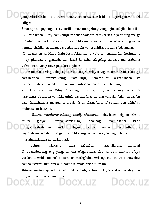 jarayonlari   ilk bora bitiruv malakaviy  ish  mavzusi   sifatida   o rganilgan va  tahlil
etilgan.
Shuningdek, quyidagi asosiy omillar mavzuning ilmiy yangiligini belgilab beradi:
- O zbekiston-Xitoy hamkorligi misolida xalqaro hamkorlik aloqalarining yo’lga	

qo’yilishi   hamda   O zbekiston   Respublikasining   xalqaro   munosabatlarning   yangi	

tizimini shakllantirishdagi bevosita ishtiroki yangi dalillar asosida ifodalangan;
-O zbekiston   va   Xitoy   Xalq   Respublikasining   ko’p   tomonlama   hamkorligining	

ilmiy   jihatdan   o’rganilishi   mamlakat   tarixshunosligidagi   xalqaro   munosabatlar
yo’nalishini yangi tadqiqot bilan boyitadi;
-  ikki mamlakatning tishqi siyosatida, xalqaro miqyosdagi muammoli masalalarga
qarashlarida   umumiylikning   mavjudligi,   hamkorlikni   o’rnatishdan   va
rivojlantirishdan har ikki tomon ham manfaatdor ekanligi aniqlangan;
-       O zbekiston   va   Xitoy   o’rtasidagi   iqtisodiy,   ilmiy   va   madaniy   hamkorlik	

jarayonini   o’rganish   va   tahlil   qilish   davomida   erishilgan   yutuqlar   bilan   birga,   bir
qator   kamchiliklar   mavjudligi   aniqlandi   va   ularni   bartaraf   etishga   doir   taklif   va
mulohazalar bildirildi;
              Bitiruv   malakaviy   ishning   amaliy   ahamiyati:     shu   bilan   belgilanadiki,   u
milliy   g’oyani   mustahkamlashga,   jahondagi   mamlakatlar   bilan
integratsiyalashuvga         yo’l         ochgan         tashqi         siyosat         tamoyillarining
hayotiyligini   ochib   berishga.   respublikaning   xalqaro   maydondagi   obro’-e’tiborini
mustahkamlashga ko’maklashadi.
  Bitiruv   malakaviy   ishda   keltirilgan   materiallardan   mustaqil
O zbekistonning   eng   yangi   tarixini   o’rganishda,   oliy   va   o’rta   maxsus   o’quv	

yurtlari   tizimida   ma’ro’za,   seminar   mashg’ulotlarini   uyushtirish   va   o’tkazishda
hamda maxsus kurslarni olib borishda foydalanish mumkin.
Bitiruv   malakaviy   ish:   Kirish,   ikkita   bob,   xulosa,     foydalanilgan   adabiyotlar
ro’yxati  va  ilovalardan  iborat.
9 