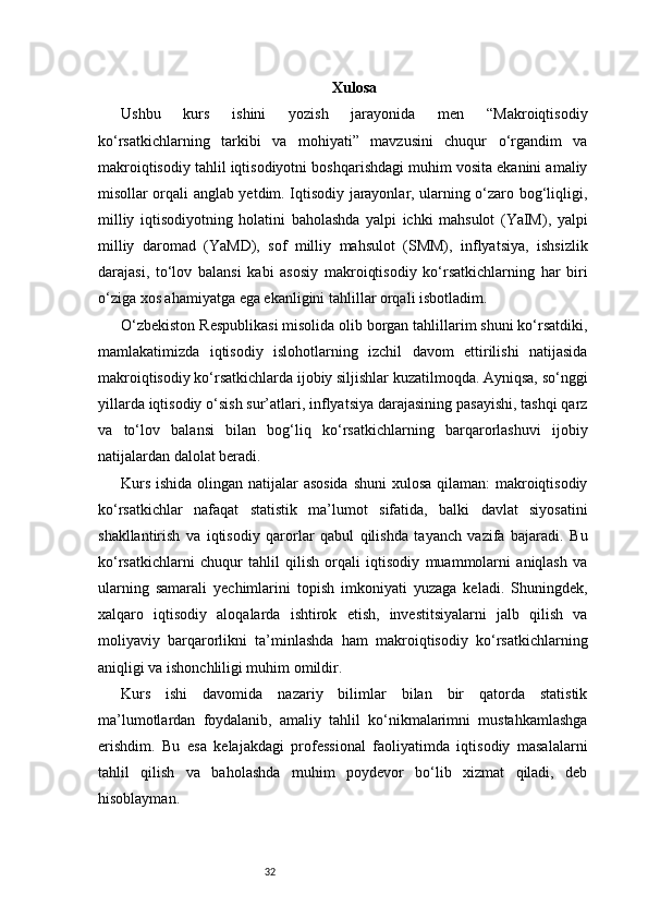 32 Xulosa
Ushbu   kurs   ishini   yozish   jarayonida   men   “Makroiqtisodiy
ko‘rsatkichlarning   tarkibi   va   mohiyati”   mavzusini   chuqur   o‘rgandim   va
makroiqtisodiy tahlil iqtisodiyotni boshqarishdagi muhim vosita ekanini amaliy
misollar orqali anglab yetdim. Iqtisodiy jarayonlar, ularning o‘zaro bog‘liqligi,
milliy   iqtisodiyotning   holatini   baholashda   yalpi   ichki   mahsulot   (YaIM),   yalpi
milliy   daromad   (YaMD),   sof   milliy   mahsulot   (SMM),   inflyatsiya,   ishsizlik
darajasi,   to‘lov   balansi   kabi   asosiy   makroiqtisodiy   ko‘rsatkichlarning   har   biri
o‘ziga xos ahamiyatga ega ekanligini tahlillar orqali isbotladim.
O‘zbekiston Respublikasi misolida olib borgan tahlillarim shuni ko‘rsatdiki,
mamlakatimizda   iqtisodiy   islohotlarning   izchil   davom   ettirilishi   natijasida
makroiqtisodiy ko‘rsatkichlarda ijobiy siljishlar kuzatilmoqda. Ayniqsa, so‘nggi
yillarda iqtisodiy o‘sish sur’atlari, inflyatsiya darajasining pasayishi, tashqi qarz
va   to‘lov   balansi   bilan   bog‘liq   ko‘rsatkichlarning   barqarorlashuvi   ijobiy
natijalardan dalolat beradi.
Kurs ishida olingan natijalar  asosida  shuni  xulosa qilaman:  makroiqtisodiy
ko‘rsatkichlar   nafaqat   statistik   ma’lumot   sifatida,   balki   davlat   siyosatini
shakllantirish   va   iqtisodiy   qarorlar   qabul   qilishda   tayanch   vazifa   bajaradi.   Bu
ko‘rsatkichlarni   chuqur   tahlil   qilish   orqali   iqtisodiy   muammolarni   aniqlash   va
ularning   samarali   yechimlarini   topish   imkoniyati   yuzaga   keladi.   Shuningdek,
xalqaro   iqtisodiy   aloqalarda   ishtirok   etish,   investitsiyalarni   jalb   qilish   va
moliyaviy   barqarorlikni   ta’minlashda   ham   makroiqtisodiy   ko‘rsatkichlarning
aniqligi va ishonchliligi muhim omildir.
Kurs   ishi   davomida   nazariy   bilimlar   bilan   bir   qatorda   statistik
ma’lumotlardan   foydalanib,   amaliy   tahlil   ko‘nikmalarimni   mustahkamlashga
erishdim.   Bu   esa   kelajakdagi   professional   faoliyatimda   iqtisodiy   masalalarni
tahlil   qilish   va   baholashda   muhim   poydevor   bo‘lib   xizmat   qiladi,   deb
hisoblayman. 