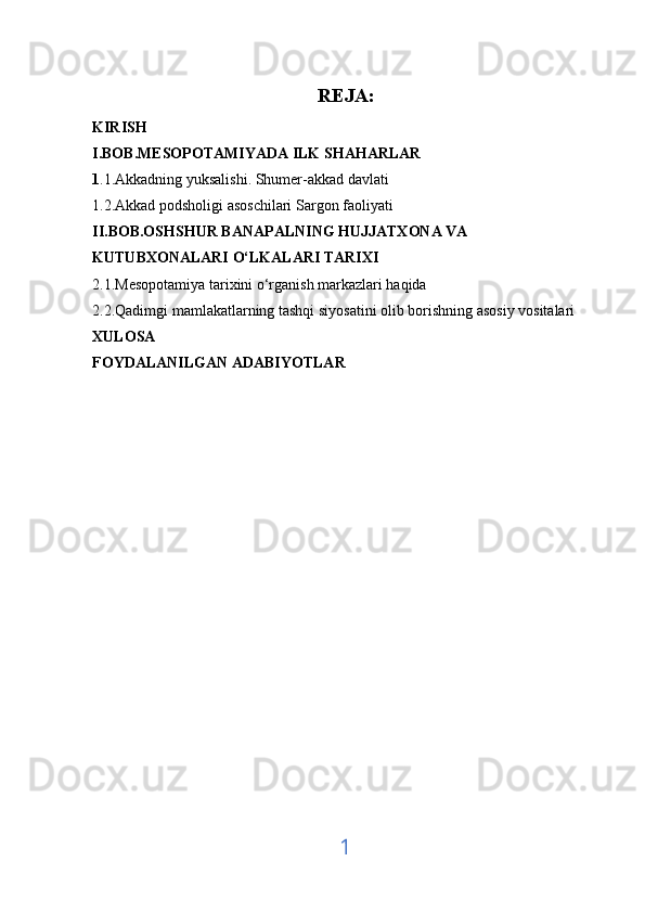REJA:
KIRISH 
I.BOB.MESOPOTAMIYADA ILK SHAHARLAR 
1 .1.Akkadning yuksalishi. Shumer-akkad davlati
1.2.Akkad podsholigi asoschilari Sargon faoliyati
II.BOB.OSHSHUR BANAPALNING HUJJATXONA VA 
KUTUBXONALARI O‘LKALARI TARIXI
2.1.Mesopotamiya tarixini o‘rganish markazlari haqida 
2.2.Qadimgi mamlakatlarning tashqi siyosatini olib borishning asosiy vositalari
XULOSA 
FOYDALANILGAN ADABIYOTLAR 
1 