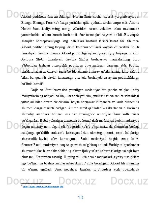 Akkad   podsholaridan   xisoblangan   Noram-Suen   kuchli   siyosat   yurgizib   ayniqsa
Elbaga, Elamga, Fors ko‘rfaziga yurishlar qilib qudratli  davlat  barpo etdi. Ammo
Noram-Suen   faoliyatining   oxirgi   yillaridan   exrom   vakillari   bilan   munosabati
yomonlashib,   o‘zaro   kurash   boshlandi.   Suv   tarmoqlari   vayron   bo‘ldi.   Bu   vaqtda
sharqdan   M е sopatamiyaga   kugi   qabilalari   bostirib   kirishi   kuzatiladi.   Shum е r-
Akkad   podsholigining   k е yingi   davri   ko‘chmanchilarni   xaydab   chiqarilshi   Sh-Ur
dinastiyasi davrida Shum е r Akkad podsholigi iqtisodiy-siyosiy yutuqlarga erishdi.
Ayniqsa   Sh-Ur   dinastiyasi   davrida   Shulgi   boshqaruvi   mamlakatning   obru
e’tiboridan   tashqari   ruxoniylik   podshoga   buysunadigan   darajaga   е tdi.   Podsho
ch е klanmagan   xokimiyat   egasi   bo‘ldi.   Ammo   amor е y   qabilalarining   kirib   k е lishi
bilan   bu   qudratli   davlat   tanazzulga   yuz   tuta   boshlaydi   va   ayrim   podsholiklarga
bo‘linib ketadi 9
.
          Dajla   va   Frot   havzasida   yaratilgan   madaniyat   bir   qancha   xalqlar   ijodiy
faoliyatlarining natijasi bo‘lib, ular adabiyot, fan, qurilish ishi va san’at sohasidagi
yutuqlari bilan o‘zaro bir-birlarini boyita borganlar. Birqancha xollarda birinchilik
shum е rliklarga t е gishli  bo‘lgan. Ammo s е mit  qabilalari  – akkadlar  va o‘zlarining
shimoliy   avlodlari   bo‘lgan   ossurlar,   shuningdek   amoriylar   ham   katta   xissa
qo‘shganlar. Bobil yuksalgan zamonda bu kompl е ksli madaniyat Bobil madaniyati
d е gan umumiy nom olgan edi. Yuqorida ko‘rib o‘tganimizd е k, shum е rlar  boshqa
xalqlarga   qo‘shilib   aralashiib   k е tishgan   l е kin   ularning   m е rosi,   s е mit   halqlariga
shunchalik   kuchli   ta’sir   ko‘rsatganki,   Bobil   madaniyati   haqida   emas,   balki,
Shum е r-Bobil   madaniyati   haqida   gapirish   to‘g‘riroq  bo‘ladi.Harbiy  to‘qnashuvlar
shumm е rliklar bilan akkadliklaring o‘zaro ijobiy ta’sir ko‘rsatishlariga xalaqit b е ra
olmagan.  Eramizdan  avvalgi   II   ming  yillikda  s е mit   markazlari  siyosiy   ustunlikka
ega bo‘lgan va boshqa  xalqlar  asta-s е kin qo‘shila  borishgan.  Akkad tili  shumm е r
tili   o‘rnini   egalladi   Uruk   podshosi   Jmerkar   to‘g‘risidagi   epik   poemalarda
9
  https    ://    nizrp    .   narod    .   ru    /   kultdrevnmira    .   pdf     
10 