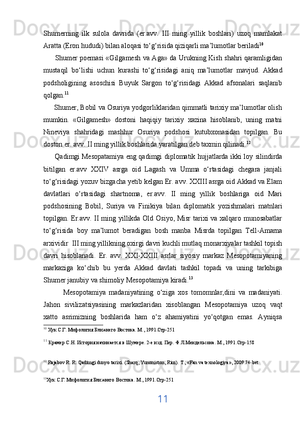 Shumerning   ilk   sulola   davrida   (er.avv.   III   ming   yillik   boshlari)   uzoq   mamlakat
Aratta (Eron hududi) bilan aloqasi to‘g‘risida qiziqarli ma’lumotlar beriladi 10
         Shumer poemasi «Gilgamesh va Aga» da Urukning Kish shahri qaramligidan
mustaqil   bo‘lishi   uchun   kurashi   to‘g‘risidagi   aniq   ma’lumotlar   mavjud.   Akkad
podsholigining   asoschisi   Buyuk   Sargon   to‘g‘risidagi   Akkad   afsonalari   saqlanib
qolgan. 11
      Shumer, Bobil va Osuriya yodgorliklaridan qimmatli tarixiy ma’lumotlar olish
mumkin.   «Gilgamesh»   dostoni   haqiqiy   tarixiy   xazina   hisoblanib,   uning   matni
Nineviya   shahridagi   mashhur   Osuriya   podshosi   kutubxonasidan   topilgan.   Bu
doston er. avv. II ming yillik boshlarida yaratilgan deb taxmin qilinadi. 12
         Qadimgi   Mesopatamiya eng qadimgi diplomatik hujjatlarda ikki loy silindirda
bitilgan   er.avv   XXIV   asrga   oid   Lagash   va   Umma   o‘rtasidagi   chegara   janjali
to‘g‘risidagi yozuv bizgacha yetib kelgan Er. avv. XXIII asrga oid Akkad va Elam
davlatlari   o‘rtasidagi   shartnoma,   er.avv.   II   ming   yillik   boshlariga   oid   Mari
podshosining   Bobil,   Suriya   va   Finikiya   bilan   diplomatik   yozishmalari   matnlari
topilgan. Er.avv. II ming yillikda Old Osiyo, Misr tarixi va xalqaro munosabatlar
to‘g‘risida   boy   ma’lumot   beradigan   bosh   manba   Misrda   topilgan   Tell-Amarna
arxividir  III ming yillikning oxirgi davri kuchli mutlaq monarxiyalar tashkil topish
davri   hisoblanadi.   Er.   avv.   XXI-XXIII   asrlar   siyosiy   markaz   Mesopotamiyaning
markaziga   ko‘chib   bu   yerda   Akkad   davlati   tashkil   topadi   va   uning   tarkibiga
Shumer janubiy va shimoliy Mesopotamiya kiradi. 13
            Mesopotamiya   madaniyatining   o‘ziga   xos   tomomnlar,dini   va   madaniyati.
Jahon   sivilizatsiyasining   markazlaridan   xisoblangan   M е sopotamiya   uzoq   vaqt
xatto   asrimizning   boshlarida   ham   o‘z   ahamiyatini   yo‘qotgan   emas.   Ayniqsa
10
 Хук С.Г. Мифология Ближнего Востока. М., 1991.Стр-251
11
  Крамер С.Н. История начинается в Шумере. 2-е изд. Пер. Ф.Л.Мендельсона. М., 1991.Стр-158
12
  Rajabov R. R. Qadimgi dunyo tarixi. (Sharq, Yunoniston, Rim).  Т ., «Fan va texnologiya», 2009. 74-bet                  
 
13
Хук С.Г. Мифология Ближнего Востока. М., 1991.Стр-251
 
11 