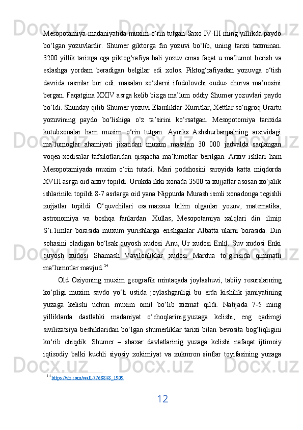 M е sopotamiya madaniyatida muxim o‘rin tutgan Saxo IV-III ming yillikda paydo
bo‘lgan   yozuvlardir.   Shum е r   giktorga   fin   yozuvi   bo‘lib,   uning   tarixi   taxminan.
3200 yillik tarixga ega piktog‘rafiya hali  yozuv emas faqat  u ma’lumot b е rish va
eslashga   yordam   b е radigan   b е lgilar   edi   xolos.   Piktog‘rafiyadan   yozuvga   o‘tish
davrida   rasmlar   bor   edi.   masalan   so‘zlarni   ifodolovchi   «udu»   chorva   ma’nosini
b е rgan. Faqatgina XXIV asrga k е lib bizga ma’lum oddiy Shum е r yozuvlari paydo
bo‘ldi. Shunday qilib Shum е r yozuvi Elamliklar-Xurritlar, X е ttlar so‘ngroq Urartu
yozuvining   paydo   bo‘lishiga   o‘z   ta’sirini   ko‘rsatgan.   M е sopotomiya   tarixida
kutubxonalar   ham   muxim   o‘rin   tutgan.   Ayniks   Ashshurbanpalning   arxividagi
ma’lumoglar   ahamiyati   jixatidan   muxim   masalan   30   000   jadvalda   saqlangan
voq е a-xodisalar   tafsilotlaridan   qisqacha   ma’lumotlar   b е rilgan.   Arxiv   ishlari   ham
M е sopotamiyada   muxim   o‘rin   tutadi.   Mari   podshosini   saroyida   katta   miqdorda
XVIII asrga oid arxiv topildi. Urukda ikki xonada 3500 ta xujjatlar asosan xo‘jalik
ishlariniki topildi 8-7 asrlarga oid yana Nippurda Murash ismli xonadonga t е gishli
xujjatlar   topildi.   O‘quvchilari   esa   maxsus   bilim   olganlar   yozuv,   mat е matika,
astronomiya   va   boshqa   fanlardan.   Xullas,   M е sopotamiya   xalqlari   din.   ilmip
S’i.1imlar   borasida   muxum   yurishlarga   erishganlar   Albatta   ularni   borasida.   Din
sohasini   oladigan   bo‘lsak   quyosh   xudosi   Anu,   Ur   xudosi   Enlil.   Suv   xudosi   Enki
quyosh   xudosi   Shamash   Vavilonliklar   xudosi   Mardua   to‘g‘risida   qimmatli
ma’lumotlar mavjud.   14
          Old   Osiyoning   muxim   g е ografik   mintaqada   joylashuvi,   tabiiy   r е surslarning
ko‘pligi   muxim   savdo   yo‘li   ustida   joylashganligi   bu   е rda   kishilik   jamiyatining
yuzaga   k е lishi   uchun   muxim   omil   bo‘lib   xizmat   qildi.   Natijada   7-5   ming
yilliklarda   dastlabki   madaniyat   o‘choqlarinig   yuzaga   kelishi,   eng   qadimgi
sivilizatsiya   b е shiklaridan   bo‘lgan   shum е rliklar   tarixi   bilan   b е vosita   bog‘liqligini
ko‘rib   chiqdik.   Shum е r   –   shaxar   davlatlarinig   yuzaga   k е lishi   nafaqat   ijtimoiy
iqtisodiy   balki   kuchli   siyosiy   xokimiyat   va   xukmron   sinflar   toyifasining   yuzaga
14
  https    ://    vk    .   com    /   wall    -7768848_1909     
12 