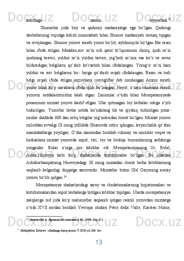 k е lishiga   zamin   tayyorladi. 15
          Shumerlar   juda   boy   va   qadimiy   madaniyatga   ega   bo‘lgan.   Qadimgi
davlatlarning   vujudga   kelish   munosabati   bilan   Shumer   madaniyati   ravnaq   topgan
va rivojlangan. Shumer yozuvi suratli yozuv bo‘lib, aytilmoqchi bo‘lgan fikr rasm
bilan   ifoda   etilgan.   Masalan,suv   so‘zi   uch   qator   to‘lqinsimon   chiziq,   qush   so‘zi
qushning   tasviri,   yulduz   so‘zi   yulduz   tasviri,   yig‘lash   so‘zini   esa   ko‘z   va   suvni
bildiradigan   belgilarni   qo‘shib   ko‘rsatish   bilan   ifodalangan.   Yomg‘ir   so‘zi   ham
yulduz   va   suv   belgilarini   bir-   biriga   qo‘shish   orqali   ifodalangan.   Rasm   va   turli
belgi   orqali   ifoda   etilgan   yozuvlarni   iyerogliflar   deb   nomlangan   Ammo   suratli
yozuv bilan ko‘p narsalarni ifoda qilib bo‘lmagan. Hayot, o‘zaro muomala rasmli
yozuvni   soddalashtirishni   talab   etgan.   Zamonlar   o‘tishi   bilan   Mesopatamiyada
ponasimon   mixxat   yozuvi   kashf   etlgan.   Ular   qotmagan   loy   lavhalar   ustiga   o‘yib
tushirilgan.   Yozuvlar   lavha   ustida   ko‘ndalang   tik   va   qiyshiq   tushirilgan   pona-
mixlar shaklida 600 dan ortiq belgilar yig‘indisidan iborat bo‘lgan. Mixxat yozuvi
miloddan avvalgi III ming yilllikda Shumerda ixtiro qilingan, keyinchalik qo‘shni
mamlakatlarga   yoyilgan.   O‘sha   zamondan   boshlab   ruhoniy   va   mirzolar   voqea   va
hodisalarni   mixxat   yozuvida   sopol,   teri,   loy   va   boshqa   buyumlarning   sathlariga
yozganlar.   Bular   o‘ziga   xos   kitoblar   edi.   Mesopatamiyaning   Ur,   Bobil,
Ashur,Nineviya   kabi   ko‘p   shaharlarida   kutubxonalar   bo‘lgan.   Bu   jihatdan
Ashshurbanipalning   Nineviyadagi   30   ming   nusxadan   iborat   lavha   kitoblarining
saqlanib   kelganligi   diqqatga   sazovordir.   Mixxatlar   butun   Old   Osiyoning   asosiy
yozuvi bo‘lib qolgan.   16
 
          Mesopatamiya   shaharlaridagi   saroy   va   ibodatxonalarning   hujjatxonalari   va
kutubxonalaridan sopol lavhalarga bitilgan kitoblar topilgan. Ularda mesopatamiya
xalqlariga   oid   juda   ko‘p   malumotlar   saqlanib   qolgan   rasmli   yozuvdan   mixxatga
o‘tish   XVII   asrdan   boshlab   Yevropa   olmlari   Petro   della   Valle,   Karsten   Nubur,
15
 Оппенгейм А. Древняя Месопотамия. М., 1990. Стр-351
16
  Abdujabbor   Kabirov   « Qadimgi   sharq   tarixi »  T :2020- yil  106-  bet
13 