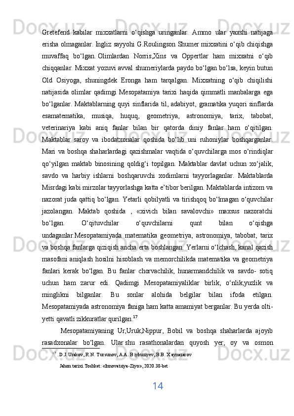 Gretefend   kabilar   mixxatlarni   o‘qishga   uringanlar.   Ammo   ular   yaxshi   natijaga
erisha olmaganlar.   Ingliz sayyohi G.Roulingson Shumer mixxatini o‘qib chiqishga
muvaffaq   bo‘lgan.   Olimlardan   Norris ,Xins   va   Oppertlar   ham   mixxatni   o‘qib
chiqqanlar. Mixxat yozuvi avval shumeriylarda paydo bo‘lgan bo‘lsa, keyin butun
Old   Osiyoga,   shuningdek   Eronga   ham   tarqalgan.   Mixxatning   o‘qib   chiqilishi
natijasida   olimlar   qadimgi   Mesopatamiya   tarixi   haqida   qimmatli   manbalarga   ega
bo‘lganlar.  Maktablarning quyi   sinflarida  til, adabiyot,  gramatika yuqori   sinflarda
esamatematika,   musiqa,   huquq,   geometriya,   astronomiya,   tarix,   tabobat,
veterinariya   kabi   aniq   fanlar   bilan   bir   qatorda   diniy   fanlar   ham   o‘qitilgan.
Maktablar   saroy   va   ibodatxonalar   qoshida   bo‘lib   uni   ruhoniylar   boshqarganlar.
Mari   va   boshqa   shaharlardagi   qazishmalar   vaqtida   o‘quvchilarga   mos   o‘rindiqlar
qo‘yilgan   maktab   binosining   qoldig‘i   topilgan.   Maktablar   davlat   uchun   xo‘jalik,
savdo   va   harbiy   ishlarni   boshqaruvchi   xodimlarni   tayyorlaganlar.   Maktablarda
Misrdagi kabi mirzolar tayyorlashga katta e’tibor berilgan. Maktablarda intizom va
nazorat  juda qattiq bo‘lgan. Yetarli  qobilyatli  va tirishqoq  bo‘lmagan  o‘quvchilar
jazolangan.   Maktab   qoshida   ,   «xivich   bilan   savalovchi»   maxsus   nazoratchi
bo‘lgan.   O‘qituvchilar   o‘quvchilarni   qunt   bilan   o‘qishga
undaganlar.Mesopatamiyada   matematika   geometriya,   astronomiya,   tabobat,   tarix
va boshqa fanlarga qiziqish ancha erta boshlangan. Yerlarni o‘lchash, kanal qazish
masofani  aniqlash  hosilni  hisoblash  va memorchilikda matematika va geometriya
fanlari   kerak   bo‘lgan.   Bu   fanlar   chorvachilik,   hunarmandchilik   va   savdo-   sotiq
uchun   ham   zarur   edi.   Qadimgi   Mesopatamiyaliklar   birlik,   o‘nlik,yuzlik   va
minglikni   bilganlar.   Bu   sonlar   alohida   belgilar   bilan   ifoda   etilgan.
Mesopatamiyada astronomiya faniga ham katta amamiyat berganlar. Bu yerda olti-
yetti qavatli zikkuratlar qurilgan. 17
          Mesopatamiyaning   Ur,Uruk,Nippur,   Bobil   va   boshqa   shaharlarda   ajoyib
rasadxonalar   bo‘lgan.   Ular   shu   rasathonalardan   quyosh   yer,   oy   va   osmon
17
  . D.J. Urakov, R.N. T ursunov, A.A. B iykuziyev, B.B. X aynazarov 
Jahon tarixi.Toshket:  « Innovatsiya-Ziyo » , 2020.38-bet
14 