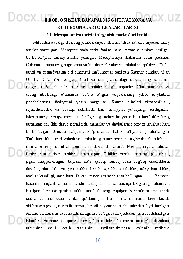 II.BOB. OSHSHUR BANAPALNING HUJJATXONA VA
KUTUBXONALARI O‘LKALARI TARIXI
2.1. Mesopotamiya tarixini o‘rganish   markazlari haqida
         Miloddan avvalgi III ming yilliklardayoq Shumer tilida astronomiyadan ilmiy
asarlar   yaratilgan.   Mesoptamiyada   tarix   faniga   ham   kattam   ahamiyat   berilgan
bo‘lib   ko‘plab   tarixiy   asarlar   yozilgan.   Mesoptamiya   shaharlari   ossur   podshosi
Oshshur banapalning hujjatxona va kutubxonalaridan mamlakat va qo‘shni o‘lkalar
tarixi   va   gegrafiyasiga   oid   qimmatli   ma’lumotlar   topilgan   Shumer   olimlari   Misr,
Urartu,   O‘rta   Yer   dengizi,   Bobil   va   uning   atrofidagi   o‘lkalarning   xaritasini
tuzganlar.   Bu   ishlar   bilan   asosan   kohinlar   shug‘ullanganlar.   Ular   mamlakat   va
uning   atrofidagi   o‘lkalarda   bo‘lib   o‘tgan   voqealarning   yillik   ro‘yhatini,
podshalarning   faoliyatini   yozib   borganlar.   Shume   olimlari   ziroatchilik   ,
iqlimshunoslik   va   boshqa   sohalarda   ham   muayyan   yutuqlarga   erishganlar.
Mesoptamiya   issiqw   mamlakat   bo‘lganlagi   uchun   bu   yerda   turli   kasalliklar   keng
tarqalgan edi  Ikki  daryo noraligida shaharlar  va davlatlararo tez-tez urushlar ham
bo‘lib   turgan.   Urushlar   natijasida   ko‘p   odamlar   halok   bo‘lgan   va   jarohatlangan.
Turli kasallikl;arni davolash va jarohatlanganlarni oyoqqa turg‘izish uchun tabobat
ilmiga   ehtiyoj   tug‘ulgan   bemorlarni   davolash   zarurati   Mesoptamiyada   tabobar
ilmini   ertaroq   rivojlanishini   taqozo   etgan.   Tabiblar   yurak,   bosh   og‘rig‘i,   o‘pka,
jigar,   chiqqan-singan,   buyrak,   ko‘z,   quloq,   tomoq   bilan   bog‘liq   kasalliklarni
davolaganlar.   Tibbiyot   jarrohlikka   doir   ko‘z,   ichki   kasalliklar ,   ruhiy   kasalliklar,
ayollar kasalligi, sariq kasallik kabi maxsus tarmoqlarga bo‘lingan          Bemorni
kasalini   aniqlashda   tomir   urishi,   tashqi   holati   va   boshqa   belgilariga   ahamiyat
berilgan. Tomirga qarab kasalikni aniqlash keng tarqalgan. Bemorlarni davolashda
sodda   va   murakkab   dorilar   qo‘llanilgan.   Bu   dori-darmonlarni   tayyorlashda
shifobaxsh giyoh, o‘simlik, meva , har xil hayvon va hashoratlardan foydalanilgan.
Ammo bemorlarni davolashda ilimga zid bo‘lgan sehr-jodudan ham foydalanilgan.
Masalan   Hammurapi   qonunlarining   birida   tabib   be’morni   noto‘g‘ri   davolasa,
tabibning   qo‘li   kesib   tashlanishi   aytilgan,shundan   ko‘rinib   turibdiki
16 