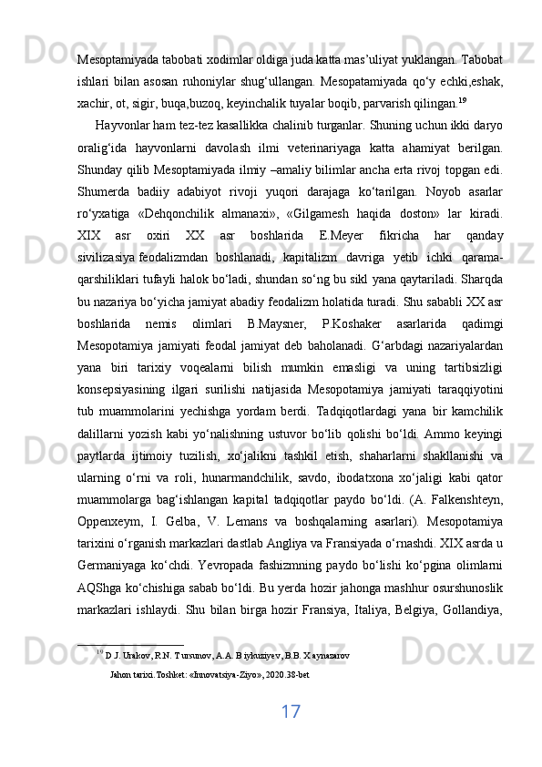 Mesoptamiyada tabobati xodimlar oldiga juda katta mas’uliyat yuklangan. Tabobat
ishlari   bilan   asosan   ruhoniylar   shug‘ullangan.   Mesopatamiyada   qo‘y   echki,eshak,
xachir, ot, sigir, buqa,buzoq, keyinchalik tuyalar boqib, parvarish qilingan. 19
      Hayvonlar ham tez-tez kasallikka chalinib turganlar. Shuning uchun ikki daryo
oralig‘ida   hayvonlarni   davolash   ilmi   veterinariyaga   katta   ahamiyat   berilgan.
Shunday qilib Mesoptamiyada ilmiy –amaliy bilimlar ancha erta rivoj topgan edi.
Shumerda   badiiy   adabiyot   rivoji   yuqori   darajaga   ko‘tarilgan.   Noyob   asarlar
ro‘yxatiga   «Dehqonchilik   almanaxi»,   «Gilgamesh   haqida   doston»   lar   kiradi.
XIX   asr   oxiri   XX   asr   boshlarida   E.Meyer   fikricha   har   qanday
sivilizasiya   feodalizmdan   boshlanadi ,   kapitalizm   davriga   yetib   ichki   qarama-
qarshiliklari tufayli halok bo‘ladi, shundan so‘ng bu sikl yana qaytariladi. Sharqda
bu nazariya bo‘yicha jamiyat abadiy feodalizm holatida turadi. Shu sababli XX asr
boshlarida   nemis   olimlari   B.Maysner,   P.Koshaker   asarlarida   qadimgi
Mesopotamiya   jamiyati   feodal   jamiyat   deb   baholanadi.   G‘arbdagi   nazariyalardan
yana   biri   tarixiy   voqealarni   bilish   mumkin   emasligi   va   uning   tartibsizligi
konsepsiyasining   ilgari   surilishi   natijasida   Mesopotamiya   jamiyati   taraqqiyotini
tub   muammolarini   yechishga   yordam   berdi.   Tadqiqotlardagi   yana   bir   kamchilik
dalillarni   yozish   kabi   yo‘nalishning   ustuvor   bo‘lib   qolishi   bo‘ldi.   Ammo   keyingi
paytlarda   ijtimoiy   tuzilish,   xo‘jalikni   tashkil   etish,   shaharlarni   shakllanishi   va
ularning   o‘rni   va   roli,   hunarmandchilik,   savdo,   ibodatxona   xo‘jaligi   kabi   qator
muammolarga   bag‘ishlangan   kapital   tadqiqotlar   paydo   bo‘ldi.   (A.   Falkenshteyn,
Oppenxeym,   I.   Gelba,   V.   Lemans   va   boshqalarning   asarlari).   Mesopotamiya
tarixini o‘rganish markazlari dastlab Angliya va Fransiyada o‘rnashdi. XIX asrda u
Germaniyaga   ko‘chdi.   Yevropada   fashizmning   paydo   bo‘lishi   ko‘pgina   olimlarni
AQShga ko‘chishiga sabab bo‘ldi. Bu yerda hozir jahonga mashhur osurshunoslik
markazlari   ishlaydi.   Shu   bilan   birga   hozir   Fransiya,   Italiya,   Belgiya,   Gollandiya,
19
  D.J. Urakov, R.N. T ursunov, A.A. B iykuziyev, B.B. X aynazarov 
Jahon tarixi.Toshket:  « Innovatsiya-Ziyo » , 2020.38-bet
17 