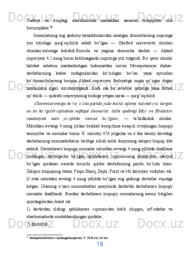 Turkiya   va   Iroqdagi   osurshunoslik   markazlari   samarali   tadqiqotlar   olib
bormoqdalar. 20
         Insoniyatning eng qadimiy tamaddunlaridan sanalgan shumerlarning inqirozga
yuz   tutishiga   qurg‘oqchilik   sabab   bo‘lgan   —   Oksford   universiteti   olimlari
shunday   xulosaga   kelishdi.Birinchi   va   yagona   shumerlar   davlati   —   Akkad
imperiyasi 4,2 ming burun kutilmaganda inqirozga yuz tutgandi. Bir qator olimlar
halokat   sababini   markazlashgan   hukumatdan   norozi   Mesopotamiya   shahar-
davlatlarining   keksa   zodagonlaridan   ko‘rishgan   bo‘lsa,   yana   ayrimlari
ko‘chmanchilarning   bosqini   Akkad   imperiyasi   faoliyatiga   nuqta   qo‘ygan   degan
taxminlarni   ilgari   surishayotgandi.   Endi   esa   bu   sabablar   qatoriga   yana   bittasi
qo‘shildi — qudratli imperiyaning boshiga yetgan narsa — qurg‘oqchilik.
          «Taxminlarimizga ko‘ra, o‘sha paytda juda kuchli iqlimiy halokat yuz bergan
va   bu   ko‘rgulik   oqibatida   nafaqat   shumerlar,   balki   qadimgi   Misr   va   Hindiston
madaniyati   ham   yo‘qlikka   ravona   bo‘lgan» ,   —   ta’kidlashdi   olimlar.
Miloddan avvalgi  4 ming yildan boshlab  bosqichma-bosqich  rivojlangan huquqiy
tamoyillar   va   normalar   tizimi.   E.   milodiy   476   yilgacha   va   o‘sha   tarixiy   davrdagi
davlatlarning munosabatlarini  tartibga solish  antik dunyoning xalqaro huquqi  deb
ataladi. Davlatlararo huquqiy normalar miloddan avvalgi 4 ming yillikda shakllana
boshlagan   davlatgacha   bo lgan   qabilalararo   «qonun»ning   allaqachon   mavjudʻ
bo lgan   qoidalari   asosida   birinchi   quldor   davlatlarning   paydo   bo lishi   bilan.	
ʻ ʻ
Xalqaro huquqning vatani Yaqin Sharq, Dajla, Furot va Nil daryolari vodiylari edi.
U   erda   miloddan   avvalgi   4   ming   yillikda   bo‘lgan   eng   qadimgi   davlatlar   vujudga
kelgan.   Ularning   o‘zaro   munosabatlari   jarayonida   dastlabki   davlatlararo   huquqiy
normalar   shakllandi.   Bunday   davlatlararo   huquqiy   normalarning   asosiy   belgilari
quyidagilardan iborat edi
1)   davlatdan   oldingi   qabilalararo   «qonun»dan   kelib   chiqqan,   urf-odatlar   va
shartnomalarda mustahkamlangan qoidalar;
2) dindorlik;
20
  AbdujabborKabirov «Qadimgisharqtarixi» T: 2020-yil 110-bet               
18 