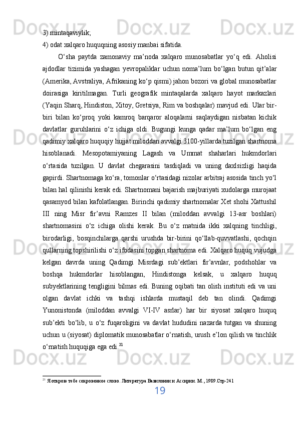 3) mintaqaviylik;
4) odat xalqaro huquqning asosiy manbai sifatida.
          O‘sha   paytda   zamonaviy   ma’noda   xalqaro   munosabatlar   yo‘q   edi.   Aholisi
ajdodlar   tizimida   yashagan   yevropaliklar   uchun   noma’lum   bo‘lgan   butun   qit’alar
(Amerika, Avstraliya, Afrikaning ko‘p qismi) jahon bozori va global munosabatlar
doirasiga   kiritilmagan.   Turli   geografik   mintaqalarda   xalqaro   hayot   markazlari
(Yaqin Sharq, Hindiston, Xitoy,   Gretsiya , Rim va boshqalar) mavjud edi. Ular bir-
biri   bilan   ko‘proq   yoki   kamroq   barqaror   aloqalarni   saqlaydigan   nisbatan   kichik
davlatlar   guruhlarini   o‘z   ichiga   oldi.   Bugungi   kunga   qadar   ma’lum   bo‘lgan   eng
qadimiy xalqaro huquqiy hujjat miloddan avvalgi 3100-yillarda tuzilgan shartnoma
hisoblanadi.   Mesopotamiyaning   Lagash   va   Ummat   shaharlari   hukmdorlari
o‘rtasida   tuzilgan.   U   davlat   chegarasini   tasdiqladi   va   uning   daxlsizligi   haqida
gapirdi. Shartnomaga ko‘ra, tomonlar o‘rtasidagi nizolar arbitraj asosida tinch yo‘l
bilan hal qilinishi kerak edi. Shartnomani bajarish majburiyati xudolarga murojaat
qasamyod bilan kafolatlangan. Birinchi qadimiy shartnomalar Xet shohi Xattushil
III   ning   Misr   fir’avni   Ramzes   II   bilan   (miloddan   avvalgi   13-asr   boshlari)
shartnomasini   o‘z   ichiga   olishi   kerak.   Bu   o‘z   matnida   ikki   xalqning   tinchligi,
birodarligi,   bosqinchilarga   qarshi   urushda   bir-birini   qo‘llab-quvvatlashi,   qochqin
qullarning topshirilishi o‘z ifodasini topgan shartnoma edi. Xalqaro huquq vujudga
kelgan   davrda   uning   Qadimgi   Misrdagi   sub’ektlari   fir’avnlar,   podshohlar   va
boshqa   hukmdorlar   hisoblangan,   Hindistonga   kelsak,   u   xalqaro   huquq
subyektlarining tengligini  bilmas  edi. Buning oqibati tan olish instituti edi  va uni
olgan   davlat   ichki   va   tashqi   ishlarda   mustaqil   deb   tan   olindi.   Qadimgi
Yunonistonda   (miloddan   avvalgi   VI-IV   asrlar)   har   bir   siyosat   xalqaro   huquq
sub’ekti   bo‘lib,   u   o‘z   fuqaroligini   va   davlat   hududini   nazarda   tutgan   va   shuning
uchun u (siyosat) diplomatik munosabatlar o‘rnatish, urush e’lon qilish va tinchlik
o‘rnatish huquqiga ega edi. 21
21
 Я открою тебе сокровенное слово.  Литература Вавилонии и Ассирии. М., 1989.Стр-241
19 