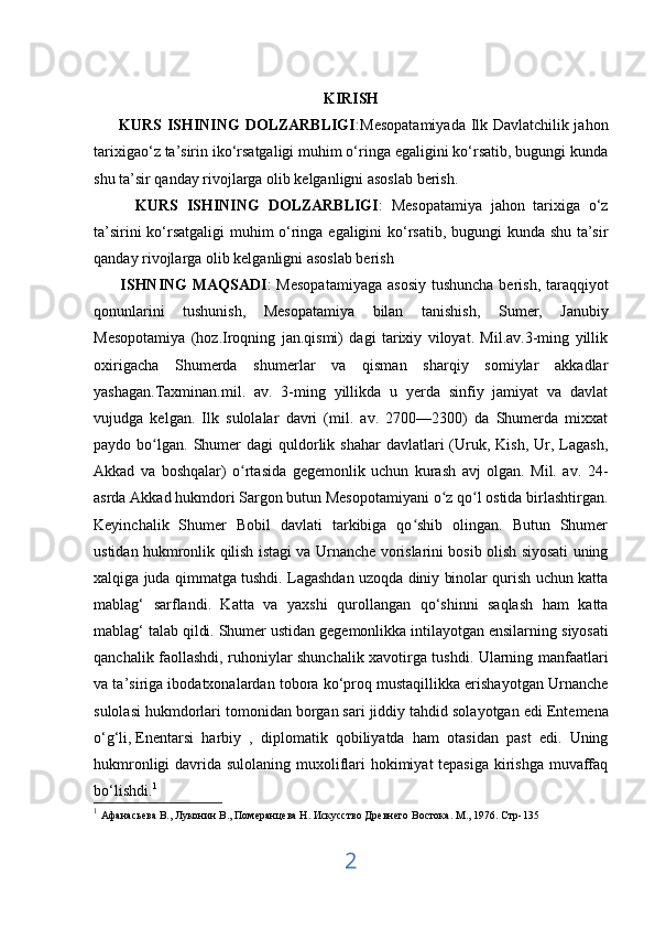 KIRISH
         KURS ISHINING  DOLZARBLIGI :Mesopatamiyada Ilk Davlatchilik jahon
tarixigao‘z ta’sirin iko‘rsatgaligi muhim o‘ringa egaligini ko‘rsatib, bugungi kunda
shu ta’sir qanday rivojlarga olib kelganligni asoslab berish.
          KURS   ISHINING   DOLZARBLIGI :   Mesopatamiya   jahon   tarixiga   o‘z
ta’sirini ko‘rsatgaligi muhim o‘ringa egaligini ko‘rsatib, bugungi kunda shu ta’sir
qanday rivojlarga olib kelganligni asoslab berish
         ISHNING  MAQSADI : Mesopatamiyaga  asosiy  tushuncha berish, taraqqiyot
qonunlarini   tushunish,   Mesopatamiya   bilan   tanishish,   Sumer,   Janubiy
Mesopotamiya   (hoz.Iroqning   jan.qismi)   dagi   tarixiy   viloyat.   Mil.av.3-ming   yillik
oxirigacha   Shumerda   shumerlar   va   qisman   sharqiy   somiylar   akkadlar
yashagan.Taxminan.mil.   av.   3-ming   yillikda   u   yerda   sinfiy   jamiyat   va   davlat
vujudga   kelgan.   Ilk   sulolalar   davri   (mil.   av.   2700—2300)   da   Shumerda   mixxat
paydo bo lgan.  Shumer   dagi  quldorlik shahar   davlatlari  (Uruk,  Kish,  Ur, Lagash,ʻ
Akkad   va   boshqalar)   o rtasida   gegemonlik   uchun   kurash   avj   olgan.   Mil.   av.   24-	
ʻ
asrda Akkad hukmdori Sargon butun Mesopotamiyani o z qo l ostida birlashtirgan.	
ʻ ʻ
Keyinchalik   Shumer   Bobil   davlati   tarkibiga   qo shib   olingan.   Butun   Shumer	
ʻ
ustidan hukmronlik qilish istagi va Urnanche vorislarini bosib olish siyosati uning
xalqiga juda qimmatga tushdi. Lagashdan uzoqda diniy binolar qurish uchun katta
mablag‘   sarflandi.   Katta   va   yaxshi   qurollangan   qo‘shinni   saqlash   ham   katta
mablag‘ talab qildi. Shumer ustidan gegemonlikka intilayotgan ensilarning   siyosati
qanchalik faollashdi , ruhoniylar shunchalik xavotirga tushdi. Ularning manfaatlari
va ta’siriga ibodatxonalardan tobora ko‘proq mustaqillikka erishayotgan Urnanche
sulolasi hukmdorlari tomonidan borgan sari jiddiy   tahdid solayotgan edi  Entemena
o‘g‘li,   Enentarsi   harbiy   ,   diplomatik   qobiliyatda   ham   otasidan   past   edi.   Uning
hukmronligi  davrida sulolaning muxoliflari  hokimiyat  tepasiga kirishga muvaffaq
bo‘lishdi. 1
1
  Афанасьева В., Луконин В., Померанцева Н. Искусство Древнего Востока. М ., 1976.  Стр -135
2 