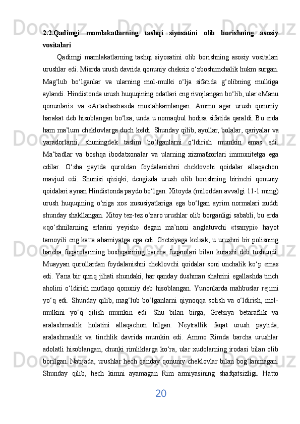 2.2.Qadimgi   mamlakatlarning   tashqi   siyosatini   olib   borishning   asosiy
vositalari
          Qadimgi   mamlakatlarning   tashqi   siyosatini   olib   borishning   asosiy   vositalari
urushlar edi. Misrda urush davrida qonuniy cheksiz o‘zboshimchalik hukm surgan.
Mag‘lub   bo‘lganlar   va   ularning   mol-mulki   o‘lja   sifatida   g‘olibning   mulkiga
aylandi. Hindistonda urush huquqining odatlari eng rivojlangan bo‘lib, ular «Manu
qonunlari»   va   «Artashastra»da   mustahkamlangan.   Ammo   agar   urush   qonuniy
harakat deb hisoblangan bo‘lsa, unda u nomaqbul hodisa sifatida qaraldi. Bu erda
ham ma’lum cheklovlarga duch keldi. Shunday qilib, ayollar, bolalar,   qariyalar va
yaradorlarni ,   shuningdek   taslim   bo‘lganlarni   o‘ldirish   mumkin   emas   edi.
Ma’badlar   va   boshqa   ibodatxonalar   va   ularning   xizmatkorlari   immunitetga   ega
edilar.   O‘sha   paytda   quroldan   foydalanishni   cheklovchi   qoidalar   allaqachon
mavjud   edi.   Shunisi   qiziqki,   dengizda   urush   olib   borishning   birinchi   qonuniy
qoidalari aynan Hindistonda paydo bo‘lgan. Xitoyda (miloddan avvalgi 11-1 ming)
urush   huquqining   o‘ziga   xos   xususiyatlariga   ega   bo‘lgan   ayrim   normalari   xuddi
shunday shakllangan. Xitoy tez-tez o‘zaro urushlar olib borganligi sababli, bu erda
«qo‘shnilarning   erlarini   yeyish»   degan   ma’noni   anglatuvchi   «tsanypi»   hayot
tamoyili eng katta ahamiyatga ega edi. Gretsiyaga kelsak, u urushni bir polisning
barcha   fuqarolarining   boshqasining   barcha   fuqarolari   bilan   kurashi   deb   tushundi.
Muayyan   qurollardan   foydalanishni   cheklovchi   qoidalar   soni   unchalik   ko‘p   emas
edi. Yana bir qiziq jihati shundaki, har qanday dushman shahrini egallashda tinch
aholini   o‘ldirish   mutlaqo   qonuniy   deb   hisoblangan.   Yunonlarda  mahbuslar   rejimi
yo‘q   edi.   Shunday   qilib,   mag‘lub   bo‘lganlarni   qiynoqqa   solish   va   o‘ldirish,   mol-
mulkini   yo‘q   qilish   mumkin   edi.   Shu   bilan   birga,   Gretsiya   betaraflik   va
aralashmaslik   holatini   allaqachon   bilgan.   Neytrallik   faqat   urush   paytida,
aralashmaslik   va   tinchlik   davrida   mumkin   edi.   Ammo   Rimda   barcha   urushlar
adolatli hisoblangan, chunki  rimliklarga ko‘ra, ular  xudolarning irodasi  bilan olib
borilgan.   Natijada , urushlar  hech qanday qonuniy cheklovlar  bilan bog‘lanmagan.
Shunday   qilib,   hech   kimni   ayamagan   Rim   armiyasining   shafqatsizligi.   Hatto
20 