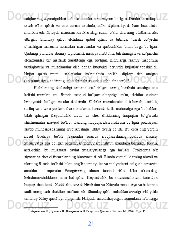xalqlarning ziyoratgohlari  - ibodatxonalar ham  vayron bo‘lgan. Dindorlik nafaqat
urush   e’lon   qilish   va   olib   borish   tartibida,   balki   diplomatiyada   ham   kuzatilishi
mumkin   edi.   Xitoyda   marosim   xarakteridagi   ishlar   o‘sha   davrning   odatlarini   aks
ettirgan.   Shunday   qilib,   elchilarni   qabul   qilish   va   bitimlar   tuzish   bo‘yicha
o‘rnatilgan   marosim   normalari   marosimlar   va   qurbonliklar   bilan   birga   bo‘lgan.
Qadimgi yunonlar doimiy diplomatik missiya institutini bilishmagan va ko‘pincha
elchixonalar   bir   martalik   xarakterga   ega   bo‘lgan.   Elchilarga   rasmiy   maqomini
tasdiqlovchi   va   muzokaralar   olib   borish   huquqini   beruvchi   hujjatlar   topshirildi.
Hujjat   qo sh   mumli   tabletkalar   ko rinishida   bo lib,   diplom   deb   atalganʻ ʻ ʻ
(«diplomatiya» so zining kelib chiqishi shundan kelib chiqqan).	
ʻ 22
 
          Elchilarning   daxlsizligi   umume’tirof   etilgan,   uning   buzilishi   urushga   olib
kelishi   mumkin   edi.   Rimda   mavjud   bo‘lgan   e’tiqodga   ko‘ra,   elchilar   xudolar
himoyasida   bo‘lgan   va   ular   daxlsizdir.   Elchilar   muzokaralar   olib   borish,   tinchlik,
ittifoq va o‘zaro yordam shartnomalarini  tuzishda katta mahoratga ega bo‘lishlari
talab   qilingan   Keyinchalik   savdo   va   chet   elliklarning   huquqlari   to‘g‘risida
shartnomalar   mavjud   bo‘lib,   ularning   huquqlaridan   mahrum   bo‘lgan   pozitsiyasi
savdo   munosabatlarining   rivojlanishiga   jiddiy   to‘siq   bo‘ldi.   Bu   erda   eng   yorqin
misol   Gretsiya   bo‘ldi.   Yunonlar   orasida   rivojlanishning   boshida   shaxsiy
xususiyatga ega bo‘lgan proksenlar (homiylar) instituti shakllana boshladi. Keyin,
asta-sekin,   bu   muassasa   davlat   xususiyatlariga   ega   bo‘ladi.   Proksenus   o‘z
siyosatida chet el fuqarolarining himoyachisi edi. Rimda chet elliklarning ahvoli va
ularning Rimda bo‘lishi bilan bog‘liq tamoyillar va me’yorlarni belgilab beruvchi
amaldor   -   imperator   Peregrinning   idorasi   tashkil   etildi.   Ular   o‘rtasidagi
kelishmovchiliklarni   ham   hal   qildi.   Keyinchalik   bu   muassasalardan   konsullik
huquqi shakllandi. Xuddi shu davrda Hindiston va Xitoyda mediatsiya va hakamlik
sudlarining turli shakllari ma’lum edi. Shunday qilib, miloddan avvalgi 546 yilda
umumiy Xitoy qurultoyi chaqirildi. Natijada nizolashayotgan tomonlarni arbitrajga
22
  Афанасьева В., Луконин В., Померанцева Н. Искусство Древнего Востока. М ., 1976 .  C тр -135
21 