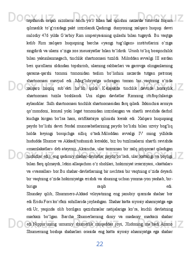 topshirish   orqali   nizolarni   tinch   yo‘l   bilan   hal   qilishni   nazarda   tutuvchi   hujum
qilmaslik   to‘g‘risidagi   pakt   imzolandi .Qadimgi   dunyoning   xalqaro   huquqi   davri
milodiy   476   yilda   G arbiy   Rim   imperiyasining   qulashi   bilan   tugaydi.   Bu   vaqtgaʻ
kelib   Rim   xalqaro   huquqning   barcha   «yangi   tug‘ilgan»   institutlarini   o‘ziga
singdirdi va ularni o‘ziga xos xususiyatlar bilan to‘ldirdi. Urush to‘liq bosqinchilik
bilan   yakunlanmagach,   tinchlik   shartnomasi   tuzildi.   Miloddan   avvalgi   III   asrdan
beri   qurollarni   oldindan   topshirish,   ularning   rahbarlari   va   garovga   olinganlarning
qarama-qarshi   tomoni   tomonidan   taslim   bo‘lishini   nazarda   tutgan   patronaj
shartnomasi   mavjud   edi.   Mag‘lubiyatga   uchragan   tomon   bir   vaqtning   o‘zida
xalqaro   huquq   sub’ekti   bo‘lib   qoldi.   Kelajakda   tinchlik   davrida   homiylik
shartnomasi   tuzila   boshlandi.   Uni   olgan   davlatlar   Rimning   ittifoqchilariga
aylandilar. Sulh shartnomasi tinchlik shartnomasidan farq qiladi. Ikkinchisi armiya
qo‘mondoni,   konsul   yoki   legat   tomonidan   imzolangan   va   shartli   ravishda   darhol
kuchga   kirgan   bo‘lsa   ham,   ratifikatsiya   qilinishi   kerak   edi.   Xalqaro   huquqning
paydo   bo‘lishi   davri   feodal   munosabatlarining   paydo   bo‘lishi   bilan   uzviy   bog‘liq
holda   keyingi   bosqichga   silliq   o‘tadi.Miloddan   avvalgi   IV   ming   yillikda
hududda   Shumer va Akkad(tushunish kerakki, biz bu tuzilmalarni shartli ravishda
«mamlakatlar» deb ataymiz. Aksincha, ular taxminan bir xalq istiqomat qiladigan
hududlar edi), eng qadimiy shahar-davlatlar paydo bo‘ladi, ular kattaligi va boyligi
bilan farq qilmaydi, lekin allaqachon o‘z shohlari,   hokimiyat ierarxiyasi , «kattalar»
va «vassallar» bor.Bu shahar-davlatlarning bir nechtasi bir vaqtning o‘zida deyarli
bir vaqtning o‘zida hokimiyatga erishdi va shuning uchun yonma-yon yashab, bir-
biriga   raqib   edi.
Shunday   qilib,   Shummero-Akkad   viloyatining   eng   janubiy   qismida   shahar   bor
edi   Eridu   Fors ko‘rfazi sohillarida joylashgan. Shahar katta siyosiy ahamiyatga ega
edi   Ur,   yaqinda   olib   borilgan   qazishmalar   natijalariga   ko‘ra,   kuchli   davlatning
markazi   bo‘lgan.   Barcha   Shumerlarning   diniy   va   madaniy   markazi   shahar
edi   Nippur   uning   umumiy   shumerlik   muqaddas   joyi,   Xudoning   ma’badi.Ammo
Shumerning   boshqa   shaharlari   orasida   eng   katta   siyosiy   ahamiyatga   ega   shahar
22 