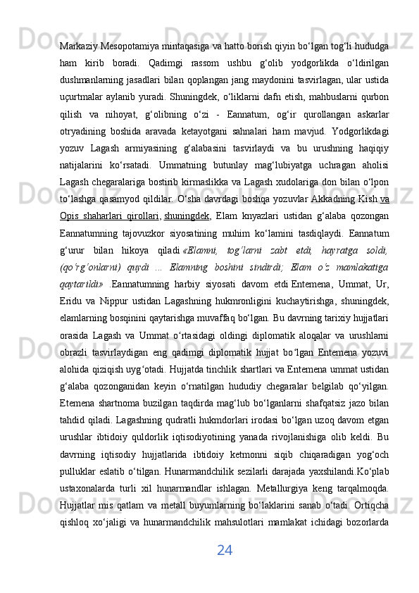 Markaziy Mesopotamiya mintaqasiga va hatto borish qiyin bo‘lgan tog‘li hududga
ham   kirib   boradi.   Qadimgi   rassom   ushbu   g‘olib   yodgorlikda   o‘ldirilgan
dushmanlarning jasadlari  bilan  qoplangan  jang maydonini   tasvirlagan, ular   ustida
uçurtmalar   aylanib  yuradi.   Shuningdek,   o‘liklarni   dafn   etish,   mahbuslarni   qurbon
qilish   va   nihoyat,   g‘olibning   o‘zi   -   Eannatum,   og‘ir   qurollangan   askarlar
otryadining   boshida   aravada   ketayotgani   sahnalari   ham   mavjud.   Yodgorlikdagi
yozuv   Lagash   armiyasining   g‘alabasini   tasvirlaydi   va   bu   urushning   haqiqiy
natijalarini   ko‘rsatadi.   Ummatning   butunlay   mag‘lubiyatga   uchragan   aholisi
Lagash  chegaralariga bostirib kirmaslikka va Lagash  xudolariga don bilan o‘lpon
to‘lashga  qasamyod  qildilar. O‘sha  davrdagi  boshqa  yozuvlar  Akkadning Kish   va
Opis   shaharlari   qirollari ,   shuningdek ,   Elam   knyazlari   ustidan   g‘alaba   qozongan
Eannatumning   tajovuzkor   siyosatining   muhim   ko‘lamini   tasdiqlaydi.   Eannatum
g‘urur   bilan   hikoya   qiladi   «Elamni,   tog‘larni   zabt   etdi,   hayratga   soldi,
(qo‘rg‘onlarni)   quydi   ...   Elamning   boshini   sindirdi;   Elam   o‘z   mamlakatiga
qaytarildi»   .Eannatumning   harbiy   siyosati   davom   etdi   Entemena,   Ummat,   Ur,
Eridu   va   Nippur   ustidan   Lagashning   hukmronligini   kuchaytirishga,   shuningdek,
elamlarning bosqinini qaytarishga muvaffaq bo‘lgan. Bu davrning tarixiy hujjatlari
orasida   Lagash   va   Ummat   o rtasidagi   oldingi   diplomatik   aloqalar   va   urushlarniʻ
obrazli   tasvirlaydigan   eng   qadimgi   diplomatik   hujjat   bo lgan   Entemena   yozuvi	
ʻ
alohida qiziqish uyg otadi. Hujjatda tinchlik shartlari va Entemena ummat ustidan	
ʻ
g‘alaba   qozonganidan   keyin   o‘rnatilgan   hududiy   chegaralar   belgilab   qo‘yilgan.
Etemena   shartnoma   buzilgan   taqdirda   mag‘lub   bo‘lganlarni   shafqatsiz   jazo   bilan
tahdid qiladi. Lagashning qudratli hukmdorlari irodasi bo‘lgan uzoq davom  etgan
urushlar   ibtidoiy   quldorlik   iqtisodiyotining   yanada   rivojlanishiga   olib   keldi.   Bu
davrning   iqtisodiy   hujjatlarida   ibtidoiy   ketmonni   siqib   chiqaradigan   yog‘och
pulluklar  eslatib   o‘tilgan.  Hunarmandchilik  sezilarli  darajada   yaxshilandi.Ko‘plab
ustaxonalarda   turli   xil   hunarmandlar   ishlagan.   Metallurgiya   keng   tarqalmoqda.
Hujjatlar   mis   qatlam   va   metall   buyumlarning   bo‘laklarini   sanab   o‘tadi.   Ortiqcha
qishloq   xo‘jaligi   va   hunarmandchilik   mahsulotlari   mamlakat   ichidagi   bozorlarda
24 