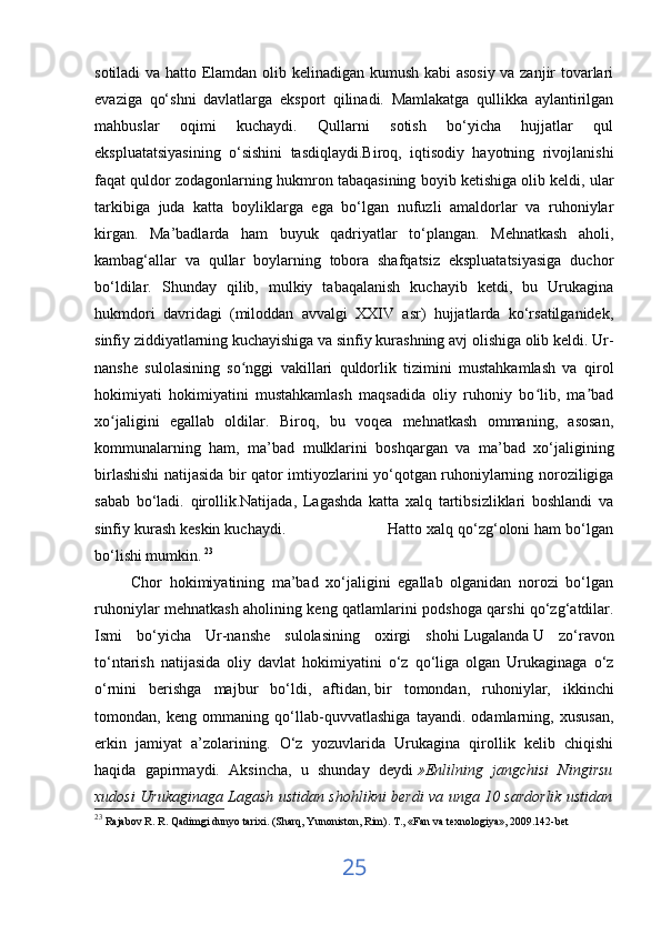 sotiladi va hatto Elamdan olib kelinadigan kumush kabi asosiy va zanjir tovarlari
evaziga   qo‘shni   davlatlarga   eksport   qilinadi.   Mamlakatga   qullikka   aylantirilgan
mahbuslar   oqimi   kuchaydi.   Qullarni   sotish   bo‘yicha   hujjatlar   qul
ekspluatatsiyasining   o‘sishini   tasdiqlaydi.Biroq,   iqtisodiy   hayotning   rivojlanishi
faqat quldor zodagonlarning hukmron tabaqasining boyib ketishiga olib keldi, ular
tarkibiga   juda   katta   boyliklarga   ega   bo‘lgan   nufuzli   amaldorlar   va   ruhoniylar
kirgan.   Ma’badlarda   ham   buyuk   qadriyatlar   to‘plangan.   Mehnatkash   aholi,
kambag‘allar   va   qullar   boylarning   tobora   shafqatsiz   ekspluatatsiyasiga   duchor
bo‘ldilar.   Shunday   qilib,   mulkiy   tabaqalanish   kuchayib   ketdi,   bu   Urukagina
hukmdori   davridagi   (miloddan   avvalgi   XXIV   asr)   hujjatlarda   ko‘rsatilganidek,
sinfiy ziddiyatlarning kuchayishiga va sinfiy kurashning avj olishiga olib keldi. Ur-
nanshe   sulolasining   so nggi   vakillari   quldorlik   tizimini   mustahkamlash   va   qirolʻ
hokimiyati   hokimiyatini   mustahkamlash   maqsadida   oliy   ruhoniy   bo lib,   ma bad	
ʻ ʼ
xo jaligini   egallab   oldilar.   Biroq,   bu   voqea   mehnatkash   ommaning,   asosan,	
ʻ
kommunalarning   ham,   ma’bad   mulklarini   boshqargan   va   ma’bad   xo‘jaligining
birlashishi natijasida bir qator imtiyozlarini yo‘qotgan ruhoniylarning noroziligiga
sabab   bo‘ladi.   qirollik.Natijada,   Lagashda   katta   xalq   tartibsizliklari   boshlandi   va
sinfiy kurash keskin kuchaydi.                        Hatto xalq qo‘zg‘oloni ham bo‘lgan
bo‘lishi mumkin.   23
 
          Chor   hokimiyatining   ma’bad   xo‘jaligini   egallab   olganidan   norozi   bo‘lgan
ruhoniylar mehnatkash aholining keng qatlamlarini podshoga qarshi qo‘zg‘atdilar.
Ismi   bo‘yicha   Ur-nanshe   sulolasining   oxirgi   shohi   Lugalanda   U   zo‘ravon
to‘ntarish   natijasida   oliy   davlat   hokimiyatini   o‘z   qo‘liga   olgan   Urukaginaga   o‘z
o‘rnini   berishga   majbur   bo‘ldi,   aftidan,   bir   tomondan ,   ruhoniylar,   ikkinchi
tomondan,   keng   ommaning   qo‘llab-quvvatlashiga   tayandi.   odamlarning,   xususan,
erkin   jamiyat   a’zolarining.   O‘z   yozuvlarida   Urukagina   qirollik   kelib   chiqishi
haqida   gapirmaydi.   Aksincha,   u   shunday   deydi   »Enlilning   jangchisi   Ningirsu
xudosi Urukaginaga Lagash ustidan shohlikni berdi va unga 10 sardorlik ustidan
23
  Rajabov R. R. Qadimgi dunyo tarixi. (Sharq, Yunoniston, Rim).  Т ., «Fan va texnologiya», 2009.142-bet
25 
