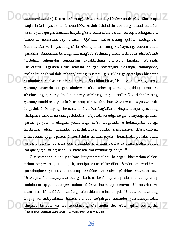 hokimiyat berdi» (10 sars - 36 ming). Urukagina 6 yil hukmronlik qildi. Shu qisqa
vaqt ichida Lagash katta farovonlikka erishdi. Islohotchi o‘zi qurgan ibodatxonalar
va saroylar, qurgan kanallar haqida g‘urur bilan xabar beradi. Biroq, Urukagina o‘z
biznesini   mustahkamlay   olmadi.   Qo‘shni   shaharlarning   quldor   zodagonlari
kommunalar  va   Lagashning   o‘rta  erkin  qatlamlarining  kuchayishiga  xavotir   bilan
qaradilar. Shubhasiz, bu Lagashni mag‘lub etishining   sabablardan biri edi .Ko‘rinib
turibdiki,   ruhoniylar   tomonidan   uyushtirilgan   ommaviy   harakat   natijasida
Urukagina   Lagashda   ilgari   mavjud   bo‘lgan   pozitsiyani   tiklashga,   shuningdek,
ma’badni boshqarishda ruhoniylarning mustaqilligini tiklashga qaratilgan bir qator
islohotlarni amalga oshirdi. iqtisodiyot. Shu bilan birga, Urukagina o‘zining asosiy
ijtimoiy   tayanchi   bo‘lgan   aholining   o‘rta   erkin   qatlamlari,   qishloq   jamoalari
a’zolarining iqtisodiy ahvolini biroz yaxshilashga majbur bo‘ldi.O‘z islohotlarining
ijtimoiy xarakterini yanada keskinroq ta’kidlash uchun Urukagina o‘z yozuvlarida
Lagashda   hokimiyatga   kelishidan   oldin   kambag‘allarni   ekspluatatsiya   qilishning
shafqatsiz shakllarini uning islohotlari natijasida vujudga kelgan vaziyatga qarama-
qarshi   qo‘yadi.   Urukagina   yozuvlariga   ko‘ra,   Lagashda,   u   hokimiyatni   qo‘lga
kiritishdan   oldin,   hukmdor   boshchiligidagi   quldor   aristokratiya   elitasi   cheksiz
hukmronlik   qilgan   patesi.   Nazoratchilar   hamma   joyda   -   kemalarda,   podalar   bilan
va   baliq   ovlash   joylarida   edi.   Hukmdor   aholining   barcha   daromadlaridan   yuqori
soliqlar yig‘di va og‘ir qo‘lini hatto ma’bad mulklariga qo‘ydi. 24
 
     O‘z navbatida, ruhoniylar ham diniy marosimlarni bajarganliklari uchun o‘zlari
uchun   yuqori   haq   talab   qilib,   aholiga   zulm   o‘tkazdilar.   Boylar   va   amaldorlar
qashshoqlarni   jazosiz   talon-taroj   qilishlari   va   zulm   qilishlari   mumkin   edi.
Urukagina   bu   huquqbuzarliklarga   barham   berib,   qadimiy   «tartib»   va   qadimiy
«adolat»ni   qayta   tiklagani   uchun   alohida   hurmatga   sazovor.   U   nozirlar   va
nozirlarni   olib  tashlab,  odamlarga o‘z  ishlarini  erkin qo‘ydi. U  ibodatxonalarning
huquq   va   imtiyozlarini   tikladi,   ma’bad   xo‘jaligini   hukmdor   yurisdiksiyasidan
chiqarib   tashladi   va   uni   xudolarning   o‘z   mulki   deb   e’lon   qildi,   boshqacha
24
  Kabirov A. Qadimgi Sharq tarixi. – T.: “Tafakkur”, 2016-y.121-bet
26 