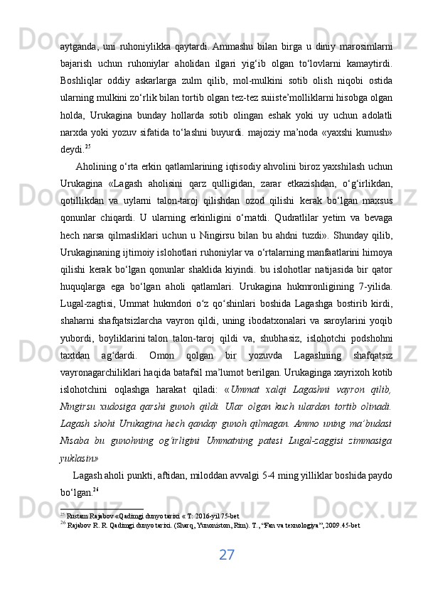 aytganda,   uni   ruhoniylikka   qaytardi.   Ammashu   bilan   birga   u   diniy   marosimlarni
bajarish   uchun   ruhoniylar   aholidan   ilgari   yig‘ib   olgan   to‘lovlarni   kamaytirdi.
Boshliqlar   oddiy   askarlarga   zulm   qilib,   mol-mulkini   sotib   olish   niqobi   ostida
ularning mulkini zo‘rlik bilan tortib olgan tez-tez suiiste’molliklarni hisobga olgan
holda,   Urukagina   bunday   hollarda   sotib   olingan   eshak   yoki   uy   uchun   adolatli
narxda yoki  yozuv sifatida to‘lashni  buyurdi. majoziy  ma’noda «yaxshi  kumush»
deydi. 25
 
         Aholining o‘rta erkin qatlamlarining iqtisodiy ahvolini biroz yaxshilash uchun
Urukagina   «Lagash   aholisini   qarz   qulligidan,   zarar   etkazishdan,   o‘g‘irlikdan,
qotillikdan   va   uylarni   talon-taroj   qilishdan   ozod   qilishi   kerak   bo‘lgan   maxsus
qonunlar   chiqardi.   U   ularning   erkinligini   o‘rnatdi.   Qudratlilar   yetim   va   bevaga
hech   narsa   qilmasliklari   uchun   u   Ningirsu   bilan   bu   ahdni   tuzdi».   Shunday   qilib,
Urukaginaning ijtimoiy islohotlari ruhoniylar va o‘rtalarning manfaatlarini himoya
qilishi   kerak   bo‘lgan   qonunlar   shaklida   kiyindi.   bu   islohotlar   natijasida   bir   qator
huquqlarga   ega   bo‘lgan   aholi   qatlamlari.   Urukagina   hukmronligining   7-yilida.
Lugal-zagtisi,   Ummat   hukmdori   o z   qo shinlari   boshida   Lagashga   bostirib   kirdi,ʻ ʻ
shaharni   shafqatsizlarcha   vayron   qildi,   uning   ibodatxonalari   va   saroylarini   yoqib
yubordi,   boyliklarini   talon   talon-taroj   qildi   va ,   shubhasiz,   islohotchi   podshohni
taxtdan   ag dardi.   Omon   qolgan   bir   yozuvda   Lagashning   shafqatsiz	
ʻ
vayronagarchiliklari haqida batafsil ma’lumot berilgan. Urukaginga xayrixoh kotib
islohotchini   oqlashga   harakat   qiladi:   « Ummat   xalqi   Lagashni   vayron   qilib,
Ningirsu   xudosiga   qarshi   gunoh   qildi.   Ular   olgan   kuch   ulardan   tortib   olinadi.
Lagash   shohi   Urukagina   hech   qanday   gunoh   qilmagan.   Ammo   uning   ma’budasi
Nisaba   bu   gunohning   og‘irligini   Ummatning   patesi   Lugal-zaggisi   zimmasiga
yuklasin» 
      Lagash aholi punkti, aftidan, miloddan avvalgi 5-4 ming yilliklar boshida paydo
bo‘lgan. 26
 
25
  Rustam Rajabov «Qadimgi dunyo tarixi « T: 2016-yil 75-bet                                                                                      
26
  Rajabov R. R. Qadimgi dunyo tarixi. (Sharq, Yunoniston, Rim).  Т ., “Fan va texnologiya”, 2009.45-bet
27 
