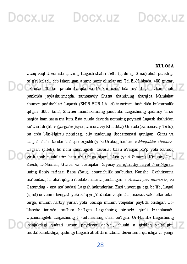                                                                                                           XULOSA
Uzoq vaqt davomida qadimgi Lagash shahri Tello (qadimgi Girsu) aholi punktiga
to‘g‘ri keladi, deb ishonilgan, ammo hozir olimlar uni Tel El-Hibbada, 480 gektar,
Tellodan   20   km   janubi-sharqda   va   15   km   uzoqlikda   joylashgan   ulkan   aholi
punktida   joylashtirmoqda.   zamonaviy   Shatra   shahrining   sharqida   Mamlakat
shumer   podshohlari   Lagash   (SHIR.BUR.LA   ki)   taxminan   hududida   hukmronlik
qilgan.   3000   km2,   Shumer   mamlakatining   janubida.   Lagashning   qadimiy   tarixi
haqida kam narsa ma’lum. Erta sulola davrida nomning poytaxti Lagash shahridan
ko‘chirildi (lit.   « Qargalar joyi» , zamonaviy El-Hibba) Girsuda (zamonaviy Tello),
bu   erda   Nin-Ngirsu   nomidagi   oliy   xudoning   ibodatxonasi   qurilgan.   Girsu   va
Lagash shaharlaridan tashqari tegishli (yoki Urukug harflari.   « Muqaddas shahar» -
Lagash   epiteti),   bu   nom   shuningdek,   devorlar   bilan   o‘ralgan   ko‘p   yoki   kamroq
yirik   aholi   punktlarini   ham   o‘z   ichiga   olgan:   Nina   (yoki   Siraran),   Kinunir,   Uru,
Kiesh,   E-Ninmar,   Guaba   va   boshqalar.   Siyosiy   va   iqtisodiy   hayot   Nin-Ngirsu ,
uning   ilohiy   rafiqasi   Baba   (Bau),   qonunchilik   ma’budasi   Nanshe,   Geshtinanna
ma’budasi, harakat qilgan ibodatxonalarda jamlangan.   « Yoshsiz yurt ulamosi» , va
Gatumdug -  ona  ma’budasi   Lagash  hukmdorlari  Ensi   unvoniga ega  bo‘lib, Lugal
(qirol) unvonini kengash yoki xalq yig‘ilishidan vaqtincha, maxsus vakolatlar bilan
birga,   muhim   harbiy   yurish   yoki   boshqa   muhim   voqealar   paytida   olishgan   Ur-
Nanshe   tarixda   ma’lum   bo‘lgan   Lagashning   birinchi   qiroli   hisoblanadi.
U,shuningdek.   Lagashning   1   -sulolasining   otasi   bo‘lgan.   Ur-Nanshe   Lagashning
kelajakdagi   qudrati   uchun   poydevor   qo‘ydi,   chunki   u   qishloq   xo‘jaligini
mustahkamlashga, qadimgi Lagash atrofida mudofaa devorlarini qurishga va yangi
28 