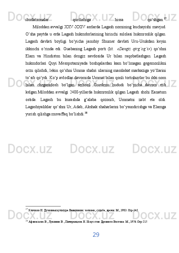 ibodatxonalar   qurilishiga   hissa   qo‘shgan. 27
         Miloddan avvalgi  XXV-XXIV asrlarda Lagash nomining kuchayishi  mavjud.
O‘sha paytda u erda Lagash hukmdorlarining birinchi sulolasi hukmronlik qilgan.
Lagash   davlati   boyligi   bo yicha   janubiy   Shumer   davlati   Uru-Urukdan   keyinʻ
ikkinchi   o rinda   edi.   Guabaning   Lagash   porti   (lit.	
ʻ     «Dengiz   qirg‘og‘i» )   qo shni	ʻ
Elam   va   Hindiston   bilan   dengiz   savdosida   Ur   bilan   raqobatlashgan.   Lagash
hukmdorlari   Quyi   Mesopotamiyada   boshqalardan   kam   bo‘lmagan   gegemonlikni
orzu qilishdi, lekin qo‘shni Umma shahri ularning mamlakat markaziga yo‘llarini
to‘sib qo‘ydi. Ko‘p avlodlar davomida Ummat bilan qonli tortishuvlar bu ikki nom
bilan   chegaradosh   bo‘lgan   serhosil   Guedenu   hududi   bo‘yicha   davom   etib
kelgan.Miloddan   avvalgi   2400-yillarda  hukmronlik  qilgan  Lagash   shohi  Eanatum
ostida.   Lagash   bu   kurashda   g‘alaba   qozonib,   Ummatni   zabt   eta   oldi.
Lagashiyaliklar qo‘shni Ur, Adab, Akshak shaharlarini bo‘ysundirishga va Elamga
yurish qilishga muvaffaq bo‘lishdi. 28
27
  Клочков И. Духовная культура Вавилонии: человек, судьба, время. М., 1983 . Стр-145
28
  Афанасьева В., Луконин В., Померанцева Н. Искусство Древнего Востока. М., 1976.Стр-215  
29 