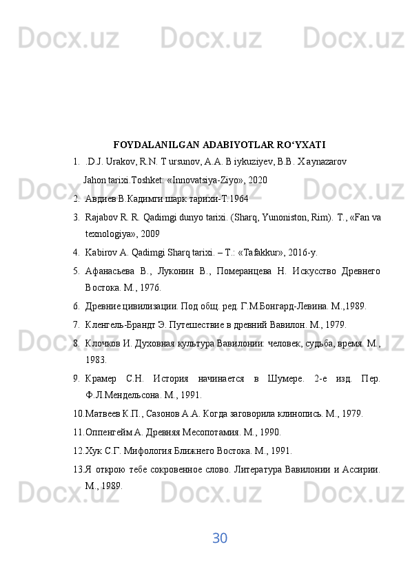 FOYDALANILGAN ADABIYOTLAR RO YXATIʻ
1. .D.J. Urakov, R.N. T ursunov, A.A. B iykuziyev, B.B. X aynazarov 
Jahon tarixi.Toshket:  « Innovatsiya-Ziyo » , 2020
2. Авдиев В.Кадимги шарк тарихи-Т.1964
3. Rajabov R. R. Qadimgi dunyo tarixi. (Sharq, Yunoniston, Rim).  Т ., «Fan va
texnologiya», 2009
4. Kabirov A. Qadimgi Sharq tarixi. – T.: «Tafakkur», 2016-y.
5. Афанасьева   В.,   Луконин   В.,   Померанцева   Н.   Искусство   Древнего
Востока. М., 1976. 
6. Древние цивилизации. Под общ. ред. Г.М.Бонгард-Левина. М.,1989. 
7. Кленгель-Брандт Э. Путешествие в древний Вавилон. М., 1979. 
8. Клочков И. Духовная культура Вавилонии: человек, судьба, время. М.,
1983. 
9. Крамер   С.Н.   История   начинается   в   Шумере.   2-е   изд.   Пер.
Ф.Л.Мендельсона. М., 1991. 
10. Матвеев К.П., Сазонов А.А. Когда заговорила клинопись. М., 1979. 
11. Оппенгейм А. Древняя Месопотамия. М., 1990. 
12. Хук С.Г. Мифология Ближнего Востока. М., 1991. 
13. Я открою  тебе сокровенное слово. Литература Вавилонии и Ассирии.
М., 1989. 
30 