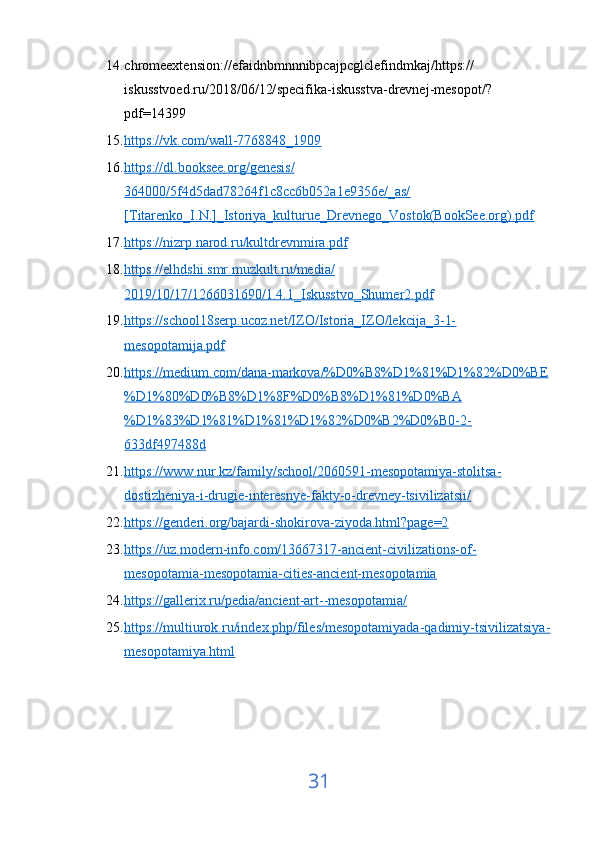 14. chromeextension :// efaidnbmnnnibpcajpcglclefindmkaj / https ://
iskusstvoed . ru /2018/06/12/ specifika - iskusstva - drevnej - mesopot /?
pdf =14399  
15. https://vk.com/wall-7768848_1909     
16. https://dl.booksee.org/genesis/   
364000/5f4d5dad78264f1c8cc6b052a1e9356e/_as/
[Titarenko_I.N.]_Istoriya_kulturue_Drevnego_Vostok(BookSee.org).pdf  
17. https://nizrp.narod.ru/kultdrevnmira.pdf     
18. https://elhdshi.smr.muzkult.ru/media/   
2019/10/17/1266031690/1.4.1_Iskusstvo_Shumer2.pdf  
19. https://school18serp.ucoz.net/IZO/Istoria_IZO/lekcija_3-1-   
mesopotamija.pdf  
20. https://medium.com/dana-markova/%D0%B8%D1%81%D1%82%D0%BE   
%D1%80%D0%B8%D1%8F%D0%B8%D1%81%D0%BA
%D1%83%D1%81%D1%81%D1%82%D0%B2%D0%B0-2-
633df497488d  
21. https://www.nur.kz/family/school/2060591-mesopotamiya-stolitsa-   
dostizheniya-i-drugie-interesnye-fakty-o-drevney-tsivilizatsii/  
22. https://genderi.org/bajardi-shokirova-ziyoda.html?page=2     
23. https://uz.modern-info.com/13667317-ancient-civilizations-of-   
mesopotamia-mesopotamia-cities-ancient-mesopotamia  
24. https://gallerix.ru/pedia/ancient-art--mesopotamia/     
25. https://multiurok.ru/index.php/files/mesopotamiyada-qadimiy-tsivilizatsiya-   
mesopotamiya.html  
31 
