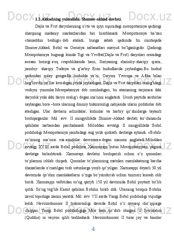 1.2.Akkadning yuksalishi. Shumer-akkad davlati.
Dajla va Frot daryolarining o‘rta va quyi oqimidagi mesopotamiya qadimgi
sharqning   madaniy   markazlaridan   biri   hisoblanadi.   Mesopotamiya   ba’zan
«tamaddun   beshigi»   deb   ataladi ,   bunga   sabab   qadimda   bu   mintaqada
Shumer,Akkad,   Bobil   va   Ossuriya   saltanatlari   mavjud   bo‘lganligidir.   Qadimgi
Mesopotamiya   bugungi   kunda   Tigr   va   Yevfrat(Dajla   va   Frot)   daryolari   orasidagi
asosan   hozirgi   iroq   respublikasida   ham,   Suriyaning   shimoliy-sharqiy   qismi,
janubiy-   sharqiy   Turkiya   va   g‘arbiy   Eron   hududlarida   joylashgan.Bu   hudud
qadimdan   qulay   geografik   hududda   ya’ni,   Osiyoni   Yevropa   va   Afika   bilan
bog‘lovchi yo‘llar kesishgan joyda joylashgan. Dajla va Frot daryolari oralig‘idagi
vodiyni   yunonlar   Mesopatamiya   deb   nomlashgan,   bu   atamaning   tarjimasi   ikki
daryolik yoki ikki daryo oralig‘i degan ma’noni anglatadi.    
Urush paytida sardorlar
saylangan bora –bora ularning doimiy hukmronligi natijasida ularni podsholar deb
atashgan.   Ular   davlarni   aslzodalar,   kohinlar   va   harbiy   qo‘shinlarga   tayanib
boshqarganlar.   Mil.   avv.   II   mingyillikda   Shumer–Akkad   davlati   ko‘chmanchi
qabilalar   zarbasidan   parchalanadi.   Miloddan   avvalgi   II   mingyillikda   Bobil
podsholigi  Mesopotamiya janubidagi  eng yirik qudratli davlatga aylandi. «Bobil»
so‘zining   ma’nosi   esa   « xudolar   davrozasi »   degan   manoni   anglatadi.Miloddan
avvalgi   XVIII   asrda   Bobil   podshosi   Xammurapi   butun   Mesopotamiyani   yagona
davlatga   birlashtiradi.   Xamurrapi   davlatni   boshqarish   uchun   o‘z   qonunlari
to‘plamini   ishlab   chiqadi.   Qonunlar   to‘plamining   matnlari   mamlakatning   barcha
shaxarlarida o‘rnatilgan tosh ustunlarga yozib qo‘yilgan. Xamurappi deyarli 30 yil
davomida   qo‘shni   mamlakatlarni   o‘ziga   bo‘ysindirish   uchun   tinimsiz   kurash   olib
bordi.   Xamurappi   vafotidan   so‘ng   qariyb   150   yil   davomida   Bobil   poytaxt   bo‘lib
qoldi.   So‘ng   tog‘lik   Kassit   qabilasi   Bobilni   bosib   oldi.   Ularning   bosqini   Bobilni
zavol topishiga zamin yaratdi. Mil. avv. VII asrda Yangi Bobil podsholigi vujudga
keldi.   Navoxodonosor   II   hukmronligi   davrida   Bobil   o‘z   ravnaqi   cho‘qqisiga
chiqqan.   Yangi   Bobil   podsholigiga   Misr   ham   qo‘shib   olingan.   U   Iyerusalim
(Quddus)   ni   vayron   qilib   tashlashadi.   Navoxodonosor   II   turar   joy   va   binolar
4 