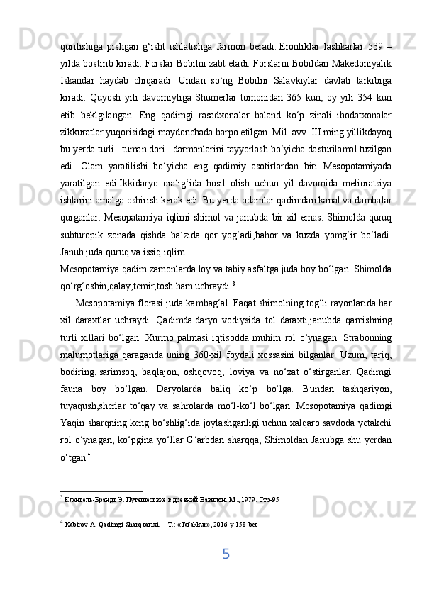 qurilishiga   pishgan   g‘isht   ishlatishga   farmon   beradi.   Eronliklar   lashkarlar   539   –
yilda bostirib kiradi. Forslar Bobilni zabt etadi. Forslarni Bobildan Makedoniyalik
Iskandar   haydab   chiqaradi.   Undan   so‘ng   Bobilni   Salavkiylar   davlati   tarkibiga
kiradi.   Quyosh   yili   davomiyliga   Shumerlar   tomonidan   365   kun,   oy   yili   354   kun
etib   beklgilangan.   Eng   qadimgi   rasadxonalar   baland   ko‘p   zinali   ibodatxonalar
zikkuratlar yuqorisidagi maydonchada barpo etilgan. Mil. avv. III ming yillikdayoq
bu yerda turli –tuman dori –darmonlarini tayyorlash bo‘yicha dasturilamal tuzilgan
edi.   Olam   yaratilishi   bo‘yicha   eng   qadimiy   asotirlardan   biri   Mesopotamiyada
yaratilgan   edi.Ikkidaryo   oralig‘ida   hosil   olish   uchun   yil   davomida   melioratsiya
ishlarini amalga oshirish kerak edi. Bu yerda odamlar qadimdan kanal va dambalar
qurganlar.  Mesopatamiya   iqlimi  shimol  va   janubda  bir  xil  emas.   Shimolda  quruq
subturopik   zonada   qishda   ba`zida   qor   yog‘adi,bahor   va   kuzda   yomg‘ir   bo‘ladi.
Janub juda quruq va issiq iqlim.
Mesopotamiya qadim zamonlarda loy va tabiy asfaltga juda boy bo‘lgan. Shimolda
qo‘rg‘oshin,qalay,temir,tosh ham uchraydi. 3
         Mesopotamiya florasi juda kambag‘al. Faqat shimolning tog‘li rayonlarida har
xil   daraxtlar   uchraydi.   Qadimda   daryo   vodiysida   tol   daraxti,janubda   qamishning
turli   xillari   bo‘lgan.   Xurmo   palmasi   iqtisodda   muhim   rol   o‘ynagan.   Strabonning
malumotlariga   qaraganda   uning   360-xil   foydali   xossasini   bilganlar.   Uzum,   tariq,
bodiring,   sarimsoq,   baqlajon,   oshqovoq,   loviya   va   no‘xat   o‘stirganlar.   Qadimgi
fauna   boy   bo‘lgan.   Daryolarda   baliq   ko‘p   bo‘lga.   Bundan   tashqariyon,
tuyaqush,sherlar   to‘qay   va   sahrolarda   mo‘l-ko‘l   bo‘lgan.   Mesopotamiya   qadimgi
Yaqin sharqning keng bo‘shlig‘ida joylashganligi uchun xalqaro savdoda yetakchi
rol   o‘ynagan,   ko‘pgina  yo‘llar   G‘arbdan   sharqqa,   Shimoldan  Janubga   shu   yerdan
o‘tgan. 4
3
 Кленгель-Брандт Э. Путешествие в древний Вавилон. М ., 1979.  Стр -95
4
  Kabirov A. Qadimgi Sharq tarixi. – T.: «Tafakkur», 2016-y.158-bet
5 