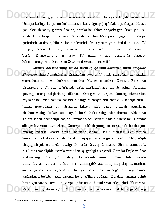   Er.  avv.  III  ming yillikdan Shimoliy-sharqiy Mesopotamiyada  Diyali   daryosidan
Urmiya   ko‘ligacha   yarim   ko‘chmanchi   kutiy   (gutiy   )   qabilalari   yashagan.   Kassit
qabilalari shimoliy-g‘arbiy Eronda, elamlardan shimolda yashagan. Oromiy tili bu
yerda   keng   tarqaldi.   Er.   avv.   X   asrda   janubiy   Mesopotamiyaga   oromiylarga
qarindosh   xaldey   qabilalari   kelib   o‘rnashdi.   Mesopotamiya   hududida   er.   avv.   IV
ming   yillikdan   III   ming   yillikgacha   ibtidoiy   jamoa   tuzumini   yemirilish   jarayoni
bordi.   Shumerlarning   er.   avv.   IV   ming   yillikni   boshlarida   Janubiy
Mesopotamiyaga kelishi bilan Uruk madaniyati boshlandi. 5
          Shahar   davlatlarning   paydo   bo‘lishi,   qo‘shni   davlatlar   bilan   aloqalar
Shummer-Akkad   podsholigi .   Eramizdan   avvalgi   V   asrda   sharqdagi   bir   qancha
mamlakatlarni   borib   ko‘rgan   mashhur   Yunon   tarixchisi   G е radot   Bobil   va
Ossuriyaning   o‘tmishi   to‘g‘risida   ba’zi   ma’lumotlarni   saqlab   qolgan 4
.Afsuski,
qadimgi   sharq   halqlarining   tillarini   bilmagan   va   tarjimonlarning   xizmatidan
foydalangan;   ular   hamma   narsani   bilishga   qiiziqqan   shu   ch е t   ellik   kishiga   turli   -
tuman   rivoyatlarni   va   latifalarni   hikoya   qilib   b е rib,   o‘tmish   voqealarni
chalkashtirishga   ba’zan   esa   ataylab   buzib   ko‘rsatishga   ular   shum е r,   Akkad   va
ko‘hna Bobil podsholigi  haqida umuman x е ch narsani  esda  tutishmagan. G е radot
allaqanday   noma’lum   Ninni   Ossuriya   podsholigining   asoschisi   d е b   hisoblagan,
buning   evaziga,   «tarix   otasi»   ko‘rsatib   o‘tgan   Ossur   malikasi   S е miramida
tamomila   r е al   shaxs   bo‘lib   chiqdi.   Haqiqiy   ossur   xujjatlari   kashf   etilib,   o‘qib
chiqilganligida   eramizdan   avalgi   IX   asrda   Ossuriyada   malika   Shammuramat   o‘z
o‘g‘lining yoshligida mamlakatni idora qilganligi aniqlandi. G е radot Dajla va Frot
vodiysining   iqtisodiyotini   daryo   k е malarida   arman   o‘lkasi   bilan   savdo
uchun   foydalansh   vas   hu   kabilarni ,   shuningd е k   axolining   mayishiy   turmushini
ancha   yaxshi   tasvirlaydi.M е sopotamiya   xalqi   voha   va   tog‘   oldi   rayonlarida
yashashgan   bo‘lib,   n е olit   davriga   k е lib,   o‘lka   rivojlandi.   Bu   davr   tarixini   ochib
b е radigan yozuv paydo bo‘lgunga qadar mavjud madaniyat o‘choqlari, Xassun va
Xalaf manzilgoxlarini aytib o‘tish lozim. Bu xalqlar tarixini ochib b е rishga V ming
5
. Abdujabbor Kabirov  «Qadimgi sharq tarixi « T: 2020-yil 103-bet i
6 