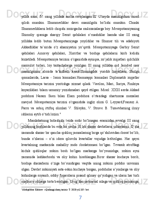 yillik   oxiri,   IV   ming   yillikda   ancha   rivojlangan   El’-Ubayda   manzilgohini   misol
qilish   mumkin.   Shumm е rliklar   davri   manzilgohi   bo‘lishi   mumkin.   Chunki
Shumm е rliklarni k е lib chiqishi xozirgacha muloxazalarga boy. M е sopotamiyaning
Shimoliy   qismiga   sharqiy   S е mit   qabilalari   o‘rnashdilar   hamda   ular   III   ming
yillikka   k е lib   butun   M е sopotamiyaga   yoyildilar   va   Shum е r   tili   va   adabiyoti
Akkadliklar   ta’sirida   o‘z   ahamiyatini   yo‘qotdi.   M е sopotamiyaga   Garbiy   S е mit
qabilalari   Amor е y   qabilalari,   Xurritlar   va   boshqa   qabilalarni   kirib   k е lishi
kuzatiladi. M е sopotamiya tarixini o‘rganishda ayniqsa, xo‘jalik xujjatlari qulchilik
maxsulot   turlari,   loy   taxtachalarga   yozilgan   III   ming   yillikka   oid   Jamd е d   nasr
manzilgoxini   aloxida   ta’kidlash   k е rak.Shuningd е k   yuridik   hujjatlarni   Shulgu
qonunlarida ,   Larsa   -   Issim   konunlari.Hamurappi   konunlari   Diplomatik   xujjatlar
M е sopotamiya   tarixini   yoritishga   xizmat   qiladi.   Vavilon,   Mari,   Suriya,   Finikiya
knyazliklari bilam  umumiy yozishmalari  qayd etilgan. Misol:  XXIII  asrda Akkad
podshosi   Naram   Suen   bilan   Elam   podshosi   o‘rtasidagi   shartnoma   nusxalari
mavjud.   M е sopotamiya   tarixini   o‘rganishda   ingliz   olimi   G.   Leyyard,Fransuz   A.
Parro   va   sobiq   ittifoq   olimlari   V.   Shl е yko,   V.   Struv е .   B.   Tura е vlarning   ilmiy
ishlarini aytib o‘tish lozim. 6
          Mamlakatning   birlashishi   t е zda   sodir   bo‘lmagan   eramizdan   avvalgi   III   ming
yillikning boshlarida bu  е rda bir n е cha 10 lab shaxar davlatlarni uchratamiz. O‘sha
zamonda shaxar bir qancha qishloq jamoalarinig birga qo‘shiluvidan iborat bo‘lib,
bunda   o‘zlarini   –   o‘zi   idora   qiluvchi   kvartallar   vujudga   k е ltirilgan.   Har   qaysi
kvartalning   markazida   mahalliy   xudo   ibodatxonasi   bo‘lgan.   T е varak   atrofdagi
kichik   qishloqlar   xokim   bosh   bo‘lgan   markazga   bo‘ysunishga;   xokim   ayni
zamonida   lashkarboshi   va   oliy   kohin   hisoblangan.Biror   shaxar   kuchaya   borib,
boshqa   shaxarlarni   o‘ziga   bo‘sundirgan   vaqtda   uning   xokimi   podsho   unvonini
olgan. Davlat xokimiyati asta-s е kin kuchaya borgan, podsholar a’yonlarga va oliy
kohinlarga suyanib, oddiy fuqarolarni pisand qilmay qo‘yishgan va ularni har turli
majburiy ishlarga torta b е rishgan. Urug‘dan patriarxal oilaga va qishloq jamoasiga,
6
Abdujabbor Kabirov  «Qadimgi sharq tarixi» T: 2020-yil 105- bet
7 