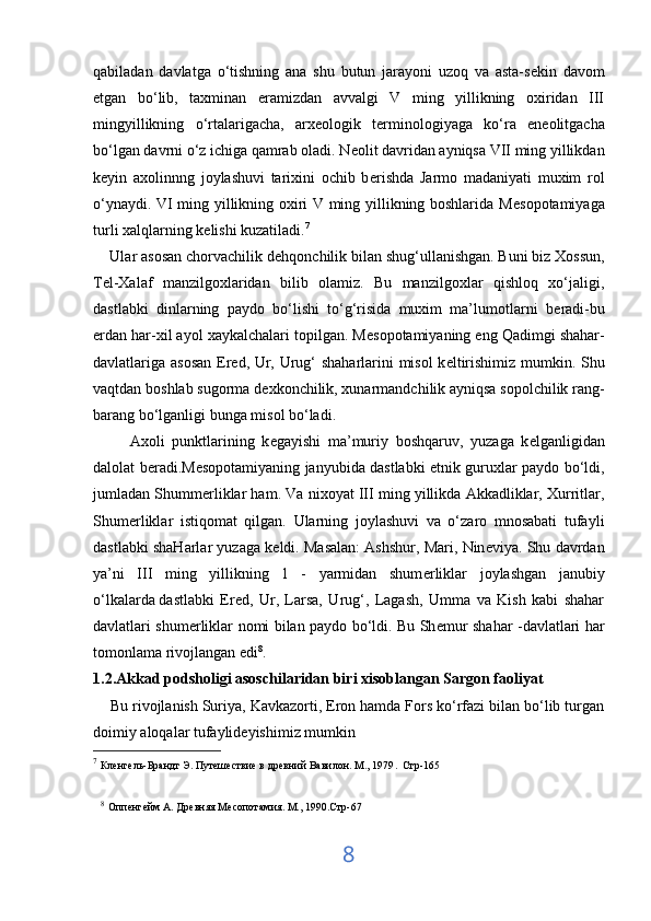 qabiladan   davlatga   o‘tishning   ana   shu   butun   jarayoni   uzoq   va   asta-s е kin   davom
etgan   bo‘lib,   taxminan   eramizdan   avvalgi   V   ming   yillikning   oxiridan   III
mingyillikning   o‘rtalarigacha,   arx е ologik   t е rminologiyaga   ko‘ra   en е olitgacha
bo‘lgan davrni o‘z ichiga qamrab oladi. N е olit davridan ayniqsa VII ming yillikdan
k е yin   axolinnng   joylashuvi   tarixini   ochib   b е rishda   Jarmo   madaniyati   muxim   rol
o‘ynaydi. VI ming yillikning oxiri V ming yillikning boshlarida M е sopotamiyaga
turli xalqlarning k е lishi kuzatiladi. 7
    Ular asosan chorvachilik d е hqonchilik bilan shug‘ullanishgan.   Buni biz Xossun ,
T е l-Xalaf   manzilgoxlaridan   bilib   olamiz.   Bu   manzilgoxlar   qishloq   xo‘jaligi,
dastlabki   dinlarning   paydo   bo‘lishi   to‘g‘risida   muxim   ma’lumotlarni   b е radi-bu
е rdan har-xil ayol xaykalchalari topilgan. M е sopotamiyaning eng Qadimgi shahar-
davlatlariga asosan  Er е d, Ur, Urug‘ shaharlarini misol  k е ltirishimiz mumkin. Shu
vaqtdan boshlab sugorma d е xkonchilik, xunarmandchilik ayniqsa sopolchilik rang-
barang bo‘lganligi bunga misol bo‘ladi. 
          Axoli   punktlarining   k е gayishi   ma’muriy   boshqaruv,   yuzaga   k е lganligidan
dalolat b е radi.M е sopotamiyaning janyubida dastlabki etnik guruxlar paydo bo‘ldi,
jumladan Shumm е rliklar ham. Va nixoyat III ming yillikda Akkadliklar, Xurritlar,
Shum е rliklar   istiqomat   qilgan.   Ularning   joylashuvi   va   o‘zaro   mnosabati   tufayli
dastlabki shaHarlar yuzaga k е ldi. Masalan: Ashshur, Mari, Nin е viya. Shu davrdan
ya’ni   III   ming   yillikning   1   -   yarmidan   shum е rliklar   joylashgan   janubiy
o‘lkalarda   dastlabki   Ered ,   Ur,   Larsa,   Urug‘,   Lagash,   Umma   va   Kish   kabi   shahar
davlatlari shum е rliklar nomi bilan paydo bo‘ldi. Bu Sh е mur shahar -davlatlari har
tomonlama rivojlangan edi 8
.
1.2.Akkad podsholigi asoschilaridan biri xisoblangan Sargon faoliyat
     Bu rivojlanish Suriya, Kavkazorti, Eron hamda Fors ko‘rfazi bilan bo‘lib turgan
doimiy aloqalar   tufaylideyishimiz mumkin  
7
  Кленгель-Брандт Э. Путешествие в древний Вавилон. М., 1979 .  Стр-165
8
  Оппенгейм А. Древняя Месопотамия. М., 1990.Стр-67  
8 