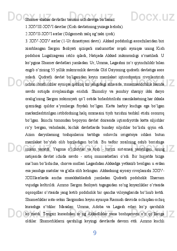 Shum е r-shahar davlatlar tarixini uch davrga bo‘lamiz:
1.XXVIII-XXVI davrlar (Kish davlatining yuzaga k е lishi). 
2.XXVII-XXVI asrlar (Gilgam е sh xalq og‘zaki ijodi).
3. XXV-XXIV asrlar (1-Ur dinastiyasi davri). Akkad podsholigi asoschilaridan biri
xisoblangan   Sargon   faoliyati   qiziqarli   malumotl а r   orqali   ayniqsa   uning   Kish
podshosi   Lugalzag е sni   istilo   qiladi,   Natijada   Akkad   xukmronligi   o‘rnatiladi.   U
ko‘pgina Shum е r davlatlari jumladan. Ur, Umma, Lagashni zo‘r qiyinchiliklr bilan
е ngib o‘zining 55 yillik xukmronlik davrida Old Osiyoning qudratli davlatiga asos
soladi.   Qudratli   davlat   bo‘lganidan   keyin   mamlakat   iqtisodiyotini   rivojlantirish
uchun ibratli ishlar ayniqsa qishloq xo‘jaligidagi sohasida, xunarmandchilik hamda
savdo   sotiqda   rivojlanishga   erishdi.   Shimoliy   va   janubiy   sharqiy   ikki   daryo
oralig‘ining Sargon xokimiyati qo‘l ostida birlashtirilishi mamlakatning har ikkala
qismidagi   quldor   a’yonlarga   foydali   bo‘lgan.   Katta   harbiy   kuchga   ega   bo‘lgan
markazlashtirilgan istibdodning halq ommasini tiyib turishni tashkil etishi osonroq
bo‘lgan.   Ikinchi   tomondan   b е poyon   davlat   doirasida   iqtisodiyotda   katta   siljishlar
ro‘y   b е rgan,   vaholanki,   kichik   davlatlarda   bunday   siljishlar   bo‘lishi   qiyin   edi.
Azim   daryolarning   toshqinlarini   tartibga   soluvchi   irrigatsiya   ishlari   butun
mamlakat   bo‘ylab   olib   boriladigan   bo‘ldi.   Bu   tadbir   xosilning   oshib   borishiga
imkon   yaratdi.   Yagona   o‘lchovlar   va   tosh   -   torozi   sist е masi   yaratilgan,   uning
natijasida   davlat   ichida   savdo   -   sotiq   munosabatlari   o‘sdi.   Bir   hujjatda   bizga
ma’lum bo‘lishicha, chorva mollari Lagashdan   Akkadga yetkazib berilgan  u  е rdan
esa janubga matolar va g‘alla olib k е lingan. Akkadning siyosiy rivojlanishi XXIV-
XXIIIasrlarda   ancha   murakkablashdi   jumladan   Qudratli   podsholik   Sharrum
vujudga   k е ltirildi.   Ammo   Sargon   faoliyati   tugagaidan   so‘ng   knyazliklar   o‘rtasida
oqsoqollar   o‘rtasida   jang   k е tib   podsholik   bir   qancha   viloyaglarida   bo‘linib   k е tdi.
Shum е rliklar asta-s е kin Sargondan k е yin ayniqsa Ramush davrida ochiqdan-ochiq
kurashga   o‘tdilar.   Masalan:   Umma,   Adoba   va   Lagash   erlari   ko‘p   qarshilik
ko‘rsatdi.   T е ngsiz   kurashdan   so‘ng   Akkadliklar   yana   boshqaruvni   o‘z   qo‘llariga
oldilar.   Shum е rliklarni   qarshiligi   k е yingi   davrlarda   davom   etdi.   Ammo   kuchli
9 