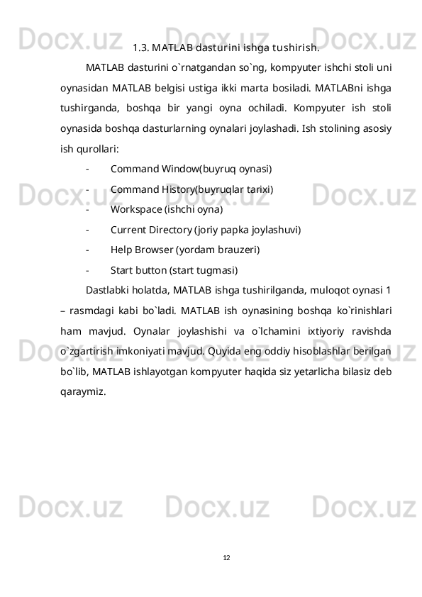 1.3. MA TLA B dast urini ishga t ushirish.
MATLAB dasturini o`rnatgandan so`ng, kompyuter ishchi stoli uni
oynasidan   MATLAB   belgisi   ustiga   ikki   marta   bosiladi.   MATLABni   ishga
tushirganda,   boshqa   bir   yangi   oyna   ochiladi.   Kompyuter   ish   stoli
oynasida boshqa dasturlarning oynalari joylashadi. Ish stolining asosiy
ish qurollari:
- Command Window(buyruq oynasi)
- Command History(buyruqlar tarixi)
- Workspace (ishchi oyna)
- Current Directory (joriy papka joylashuvi)
- Help Browser (yordam brauzeri)
- Start button (start tugmasi)
Dastlabki holatda, MATLAB ishga tushirilganda, muloqot oynasi 1
–   rasmdagi   kabi   bo`ladi.   MATLAB   ish   oynasining   boshqa   ko`rinishlari
ham   mavjud.   Oynalar   joylashishi   va   o`lchamini   ixtiyoriy   ravishda
o`zgartirish imkoniyati mavjud. Quyida eng oddiy hisoblashlar berilgan
bo`lib, MATLAB ishlayotgan kompyuter haqida siz yetarlicha bilasiz deb
qaraymiz.
12