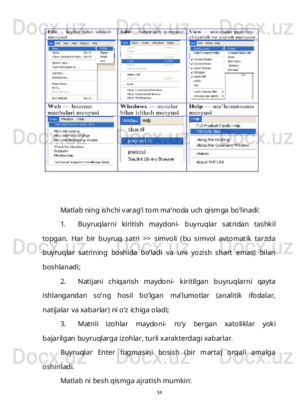 Matlab ning ishchi varag’i tom ma’noda uch qismga bo’linadi:
1. Buyruqlarni   kiritish   maydoni-   buyruqlar   satridan   tashkil
topgan.   Har   bir   buyruq   satri   >>   simvoli   (bu   simvol   avtomatik   tarzda
buyruqlar   satrining   boshida   bo’ladi   va   uni   yozish   shart   emas)   bilan
boshlanadi;
2. Natijani   chiqarish   maydoni-   kiritilgan   buyruqlarni   qayta
ishlangandan   so’ng   hosil   bo’lgan   ma’lumotlar   (analitik   ifodalar,
natijalar va xabarlar) ni o’z ichiga oladi;
3. Matnli   izohlar   maydoni-   ro’y   bergan   xatoliklar   yoki
bajarilgan buyruqlarga izohlar, turli xarakterdagi xabarlar.
Buyruqlar   Enter   tugmasini   bosish   (bir   marta)   orqali   amalga
oshiriladi.
Matlab ni besh qismga ajratish mumkin:
14