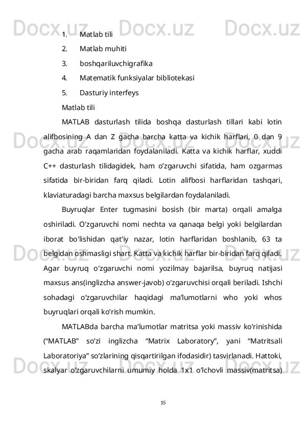 1. Matlab tili
2. Matlab muhiti
3. boshqariluvchigrafika
4. Matematik funksiyalar bibliotekasi
5. Dasturiy interfeys
Matlab tili
MATLAB   dasturlash   tilida   boshqa   dasturlash   tillari   kabi   lotin
alifbosining   A   dan   Z   gacha   barcha   katta   va   kichik   harflari,   0   dan   9
gacha   arab   raqamlaridan   foydalaniladi.   Katta   va   kichik   harflar,   xuddi
C++   dasturlash   tilidagidek,   ham   o’zgaruvchi   sifatida,   ham   ozgarmas
sifatida   bir-biridan   farq   qiladi.   Lotin   alifbosi   harflaridan   tashqari,
klaviaturadagi barcha maxsus belgilardan foydalaniladi.
Buyruqlar   Enter   tugmasini   bosish   (bir   marta)   orqali   amalga
oshiriladi.   O'zgaruvchi   nomi   nechta   va   qanaqa   belgi   yoki   belgilardan
iborat   bo'lishidan   qat'iy   nazar,   lotin   harflaridan   boshlanib,   63   ta
belgidan oshmasligi shart. Katta va kichik harflar bir-biridan farq qiladi.
Agar   buyruq   o'zgaruvchi   nomi   yozilmay   bajarilsa,   buyruq   natijasi
maxsus ans(inglizcha answer-javob) o'zgaruvchisi orqali beriladi. Ishchi
sohadagi   o’zgaruvchilar   haqidagi   ma’lumotlarni   who   yoki   whos
buyruqlari orqali ko’rish mumkin.
MATLABda   barcha   ma’lumotlar   matritsa   yoki   massiv   ko’rinishida
(“MATLAB”   so’zi   inglizcha   “Matrix   Laboratory”,   yani   “Matritsali
Laboratoriya” so’zlarining qisqartirilgan ifodasidir) tasvirlanadi. Hattoki,
skalyar   o’zgaruvchilarni   umumiy   holda   1x1   o’lchovli   massiv(matritsa)
15